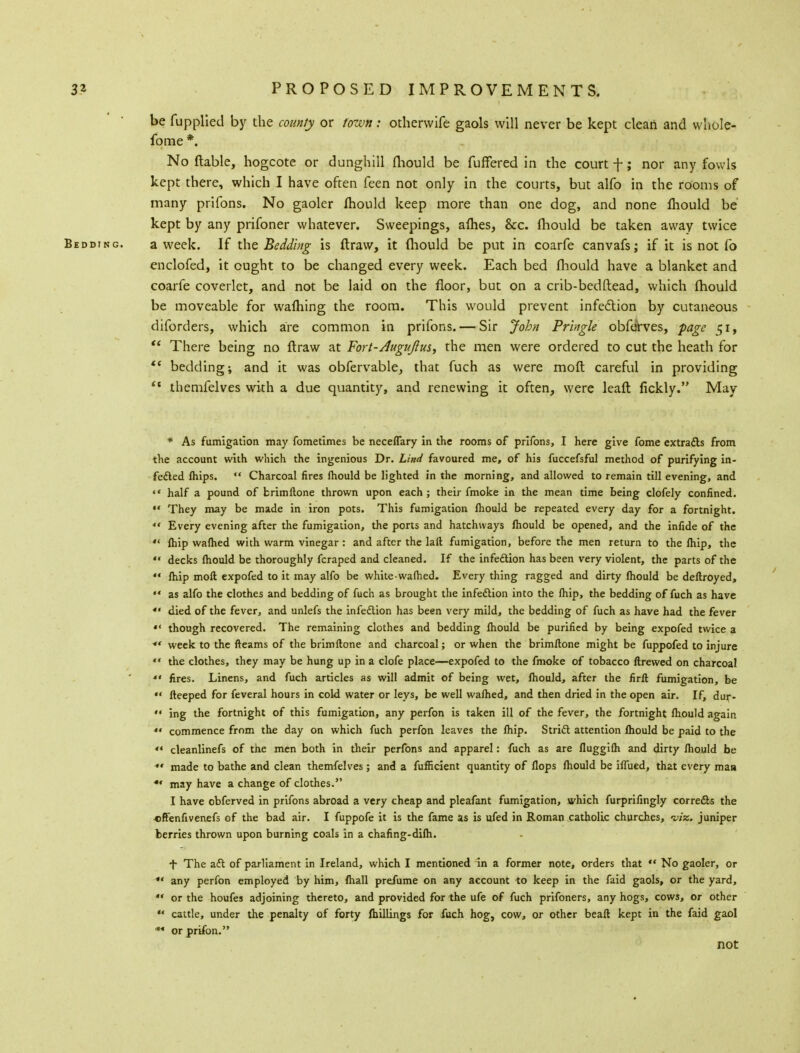 be fupplied by the county or town: otherwife gaols will never be kept clean and whole- fome *. No {table, hogcote or dunghill fhould be differed in the court f; nor any fowls kept there, which I have often feen not only in the courts, but alfo in the rooms of many prifons. No gaoler mould keep more than one dog, and none mould be kept by any prifoner whatever. Sweepings, afhes, &cc. mould be taken away twice Bedding. a week. If the Bedding is ftraw, it mould be put in coarfe canvafs; if it is not fo enclofed, it ought to be changed every week. Each bed mould have a blanket and coarfe coverlet, and not be laid on the floor, but on a crib-bedftead, which mould be moveable for warning the room. This would prevent infection by cutaneous diforders, which are common in prifons. — Sir John Pringle obferves, page 51,  There being no ftraw at Fort-Jugujius, the men were ordered to cut the heath for  bedding; and it was obfervable, that fuch as were moft careful in providing  themfelves with a due quantity, and renewing it often, were leaft fickly. May * As fumigation may fometimes be neceffary in the rooms of prifons, I here give fome extracts from the account with which the ingenious Dr. Lind favoured me, of his fuccefsful method of purifying in- fected Ihips.  Charcoal fires fhould be lighted in the morning, and allowed to remain till evening, and  half a pound of brimftone thrown upon each; their fmoke in the mean time being clofely confined.  They may be made in iron pots. This fumigation fhould be repeated every day for a fortnight.  Every evening after the fumigation, the ports and hatchways fhould be opened, and the infide of the '* (hip wafhed with warm vinegar : and after the laft fumigation, before the men return to the fhip, the  decks fhould be thoroughly fcraped and cleaned. If the infection has been very violent, the parts of the  fhip moft expofed to it may alfo be white-wafhed. Every thing ragged and dirty fhould be deftroyed, ** as alfo the clothes and bedding of fuch as brought the infection into the fhip, the bedding of fuch as have «« died of the fever, and unlefs the infection has been very mild, the bedding of fuch as have had the fever  though recovered. The remaining clothes and bedding fhould be purified by being expofed twice a ** week to the fleams of the brimftone and charcoal; or when the brimftone might be fuppofed to injure «« the clothes, they may be hung up in a clofe place—expofed to the fmoke of tobacco ftrewed on charcoal ** fires. Linens, and fuch articles as will admit of being wet, fhould, after the firft fumigation, be  fteeped for feveral hours in cold water or leys, be well wafhed, and then dried in the open air. If, dur-  ing the fortnight of this fumigation, any perfon is taken ill of the fever, the fortnight fhould again *« commence from the day on which fuch perfon leaves the fhip. Strict attention fhould be paid to the  cleanlinefs of tne men both in their perfons and apparel: fuch as are fluggifh and dirty fhould be «' made to bathe and clean themfelves; and a fufficient quantity of flops fhould be iffued, that every maa *' may have a change of clothes. I have obferved in prifons abroad a very cheap and pleafant fumigation, which furprifingly corrects the offenfivenefs of the bad air. I fuppofe it is the fame as is ufed in Roman catholic churches, viz. juniper berries thrown upon burning coals in a chafing-difh. f The act of parliament in Ireland, which I mentioned in a former note, orders that  No gaoler, or *' any perfon employed by him, fhall prefume on any account to keep in the faid gaols, or the yard,  or the houfes adjoining thereto, and provided for the ufe of fuch prifoners, any hogs, cows, or other ** cattle, under the penalty of forty (hillings for iuch hog, cow, or other beaft kept in the faid gaol * orprifon. not