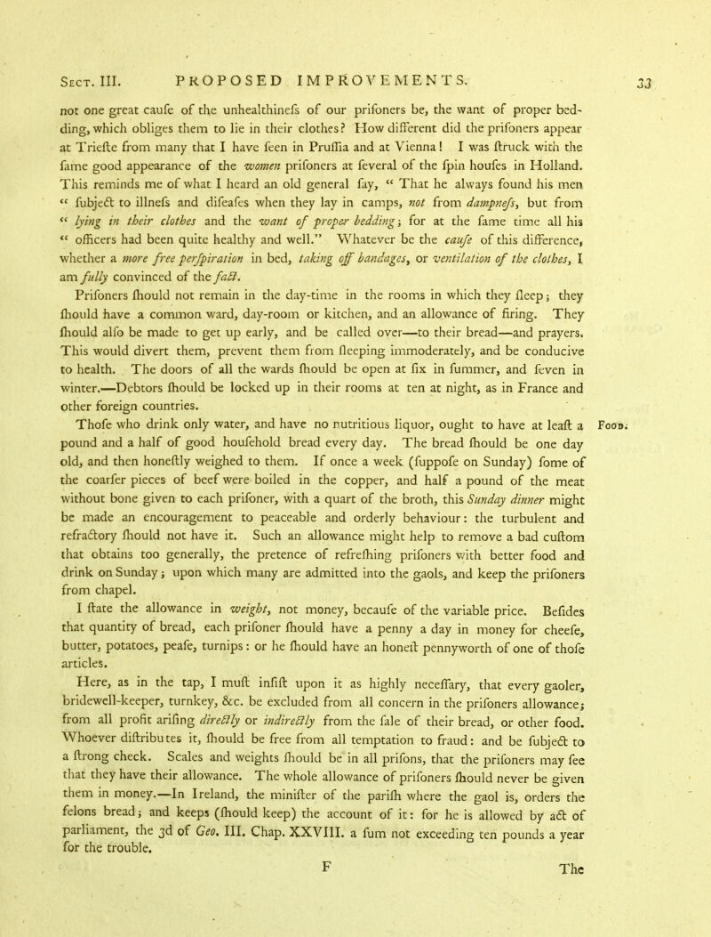 not one great caufe of the unhealthinefs of our prifoners be, the want of proper bed- ding, which obliges them to lie in their clothes? How different did the prifoners appear at Triefte from many that I have feen in Pruffia and at Vienna! I was ftruck with the fame good appearance of the women prifoners at feveral of the fpin houfes in Holland. This reminds me of what I heard an old general fay,  That he always found his men <c fubjecl: to illnefs and difeafes when they lay in camps, not from dampnefs, but from « lying in their clothes and the want of proper bedding; for at the fame time all his  officers had been quite healthy and well. Whatever be the caufe of this difference, whether a more free perfpiration in bed, taking off bandages, or ventilation of the clothes, I am fully convinced of the fail. Prifoners mould not remain in the day-time in the rooms in which they fleep; they mould have a common ward, day-room or kitchen, and an allowance of firing. They lhould alfo be made to get up early, and be called over—to their bread—and prayers. This would divert them, prevent them from fleeping immoderately, and be conducive to health. The doors of all the wards mould be open at fix in fummer, and feven in winter.—Debtors fhould be locked up in their rooms at ten at night, as in France and other foreign countries. Thofe who drink only water, and have no nutritious liquor, ought to have at leaft a Food; pound and a half of good houfehold bread every day. The bread fhould be one day old, and then honeftly weighed to them. If once a week (fuppofe on Sunday) fome of the coarfer pieces of beef were boiled in the copper, and half a pound of the meat without bone given to each prifoner, with a quart of the broth, this Sunday dinner might be made an encouragement to peaceable and orderly behaviour: the turbulent and refractory fhould not have it. Such an allowance might help to remove a bad cultom that obtains too generally, the pretence of refrefhing prifoners with better food and drink on Sunday; upon which many are admitted into the gaols, and keep the prifoners from chapel. I ftate the allowance in weight, not money, becaufe of the variable price. Befides that quantity of bread, each prifoner lhould have a penny a day in money for cheefe, butter, potatoes, peafe, turnips: or he mould have an honeit pennyworth of one of thofe articles. Here, as in the tap, I mult infill upon it as highly neceffary, that every gaoler, bridewell-keeper, turnkey, &c. be excluded from all concern in the prifoners allowance j from all profit arifing direclly or indireclly from the fale of their bread, or other food. Whoever diftributes it, fhould be free from all temptation to fraud: and be fubjecl: to a ftrong check. Scales and weights fhould be in all prifons, that the prifoners may fee that they have their allowance. The whole allowance of prifoners mould never be given them in money.—In Ireland, the minifter of the parifh where the gaol is, orders the felons bread; and keeps (fhould keep) the account of it: for he is allowed by ad of parliament, the 3d of Ceo. III. Chap. XXVIII. a fum not exceeding ten pounds a year for the trouble. F The