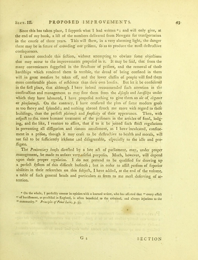 Since this has taken place, I fupprefs what I had written and will only give, at the end of my book, a lift of the numbers delivered from Newgate for transportation in the courfe of three years. This will fhew, in a very alarming light, the danger there may be in future of crowding our prifons, fo as to produce the moft destructive confequences. I cannot conclude this fection, without attempting to obviate fome objections that may occur to the improvements propofed in it. It may be faid, that from the many conveniences fuggefted in the Structure of prifons^ and the removal of thofe hardfhips which rendered them fo terrible, the dread of being confined in them will in great meafure be taken off, and the lower claffes of. people will find them more comfortable places of refidence than their own houfes. But let it be confidered in the firft place, that although I have indeed recommended fuch attention in the construction and management as may free them from the difeafes and hardJJnps under which they have laboured, I have propofed nothing to give them an air of elegance or pleafantnefs. On the contrary, I have cenfured the plan of fome modern gaols as too fhewy and fplendid; and nothing abroad (truck me more with regard to thefe buildings, than the perfect plainnefs and Jimplicity of their appearance. Then, with refpect to the. more humane treatment of the prifoners in the articles of food, lodg- ing, and the like, I venture to affert, that if to it be joined fuch Strict regulations in preventing all dissipation and riotous amufement, as I have inculcated, confine- ment in a prifon, though it may ceafe to be destructive to health and morals, will not fail to be fufficiently irkfome aid difagreeable, efpecially to the idle and pro- fligate. The Penitentiary houfes directed by a late act of parliament, may, under proper management, be made to anfwer very.ufeful purpofes. Much, however, will depend upon their proper regulation. I do not pretend to be qualified for drawing up a perfed fyftem of this difficult bufinefs ; but in order to afiift perfons of fuperior abilities in their refearches on this fubject, I have added, at the end of the volume, a table of fuch general heads and particulars as feem to me moft deferving of at- tention. * On the whole, I perfe&ly concur in opinion with a learned writer, who has afferted that  every efFecl  of banifhment, as pradifed in England, is often beneficial to the criminal, and always injurious to the «' community. Principles of Penal Laiv, p. 33, SECTION