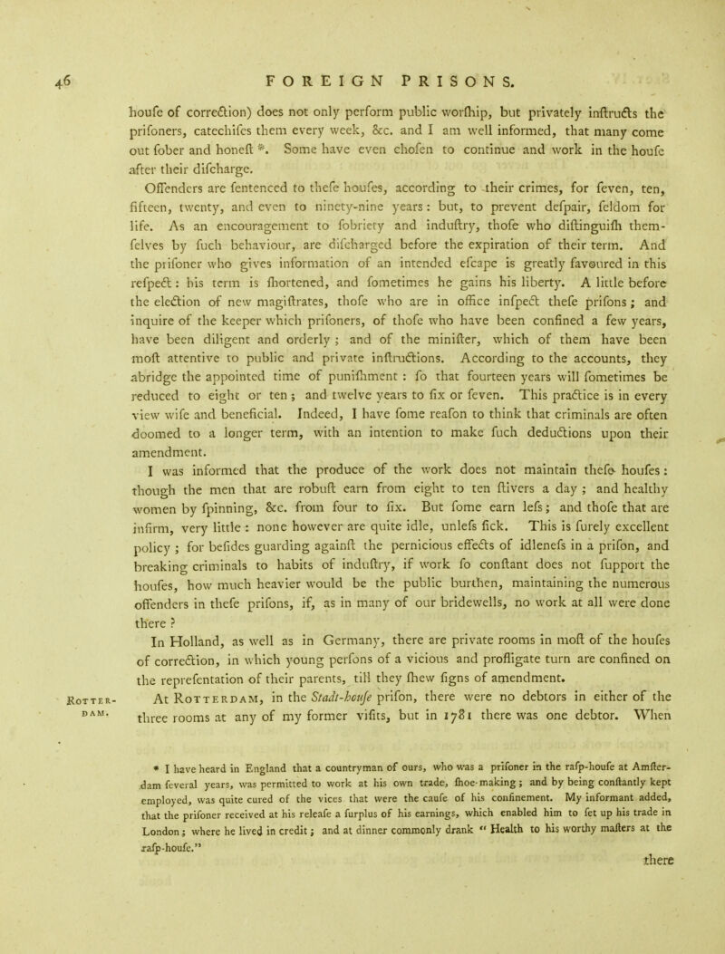 houfe of correction) does not only perform public wormip, but privately inftrudts the prifoners, catechifes them every week, &c. and I am well informed, that many come out fober and honeft *. Some have even chofen to continue and work in the houfe after their difcharge. Offenders are fentenced to thefe houfes, according to their crimes, for feven, ten, fifteen, twenty, and even to ninety-nine years: but, to prevent defpair, feldom for life. As an encouragement to fobriety and induftry, thofe who diftinguifli them- felves by fuch behaviour, are difeharged before the expiration of their term. And the prifoner who gives information of an intended efcape is greatly favoured in this refped: his term is fhortened, and fometimes he gains his liberty. A little before the election of new magiftrates, thofe who are in office infpect thefe prifons; and inquire of the keeper which prifoners, of thofe who have been confined a few years, have been diligent and orderly ; and of the minifter, which of them have been moft attentive to public and private inftructions. According to the accounts, they abridge the appointed time of punilhment : fo that fourteen years will fometimes be reduced to eight or ten ; and twelve years to fix or feven. This practice is in every view wife and beneficial. Indeed, I have fome reafon to think that criminals are often doomed to a longer term, with an intention to make fuch deductions upon their amendment. I was informed that the produce of the work does not maintain thefe- houfes: though the men that are robuft earn from eight to ten ftivers a day ; and healthy women by fpinning, &c. from four to fix. But fome earn lefs; and thofe that are infirm, very little : none however are quite idle, unlefs fick. This is furely excellent policy ; for befides guarding againft the pernicious effects of idlenefs in a prifon, and breaking criminals to habits of induftry, if work fo conftant does not fupport the houfes, how much heavier would be the public burthen, maintaining the numerous offenders in thefe prifons, if, as in many of our bridewells, no work at all were done there ? In Holland, as well as in Germany, there are private rooms in moft of the houfes of correction, in which young perfons of a vicious and profligate turn are confined on the reprefentation of their parents, till they fhew figns of amendment. At Rotterdam, in the Stadt-houje prifon, there were no debtors in either of the three rooms at any of my former vifits, but in 1781 there was one debtor. When * I have heard in England that a countryman of ours, who was a prifoner in the rafp-houfe at Amfter- dam feveral years, was permitted to work at his own trade, fhoe-making; and by being conftantly kept employed, was quite cured of the vices that were the caufe of his confinement. My informant added, that the prifoner received at his releafe a furplus of his earnings, which enabled him to fet up his trade in London; where he lived in credit; and at dinner commonly drank  Health to his worthy mailers at the xafp-houfe. there