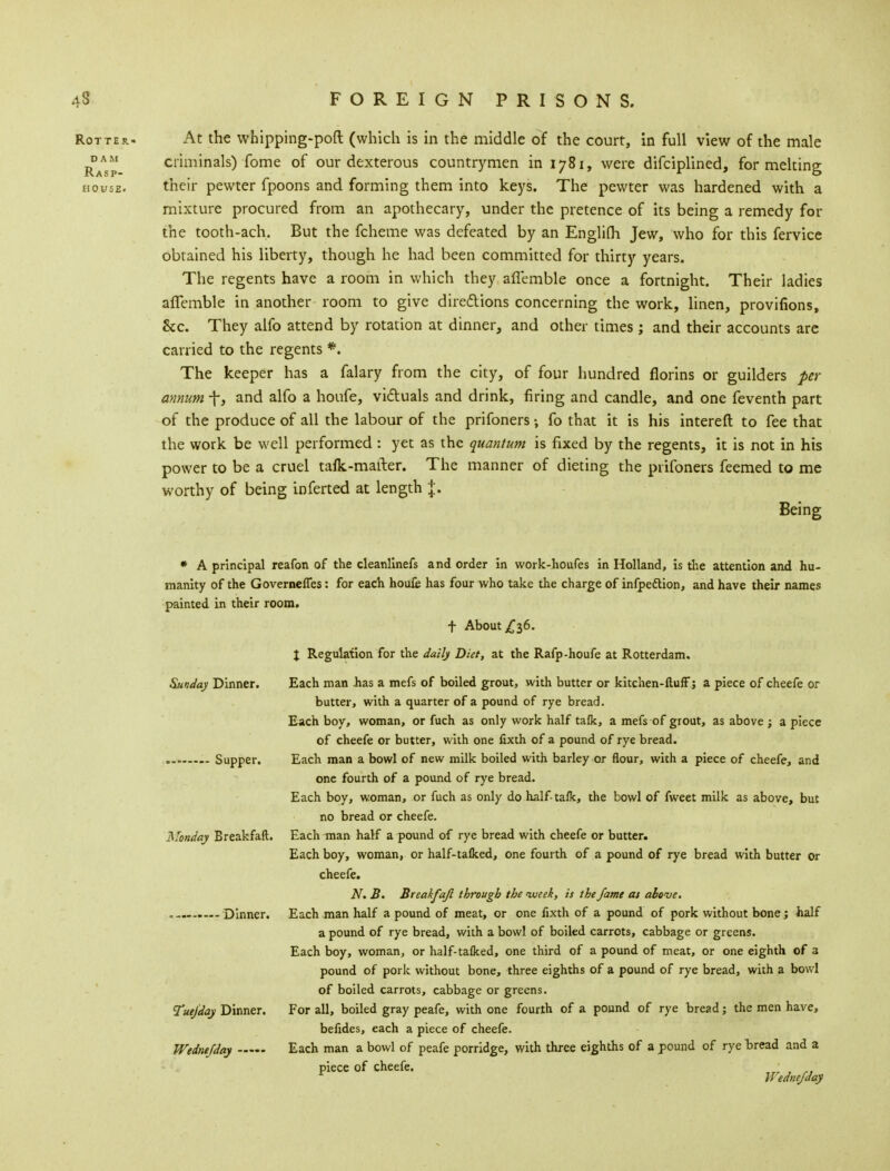 Rotter. At the whipping-pod (which is in the middle of the court, in full view of the male Rasp criminals) Tome of our dexterous countrymen in 1781, were difciplined, for melting house. their pewter fpoons and forming them into keys. The pewter was hardened with a mixture procured from an apothecary, under the pretence of its being a remedy for the tooth-ach. But the fcheme was defeated by an Englifli Jew, who for this fervice obtained his liberty, though he had been committed for thirty years. The regents have a room in which they aflemble once a fortnight. Their ladies afTemble in another room to give directions concerning the work, linen, provifions, Sec. They alfo attend by rotation at dinner, and other times; and their accounts are carried to the regents *. The keeper has a falary from the city, of four hundred florins or guilders per annum +, and alfo a houfe, victuals and drink, firing and candle, and one feventh part of the produce of all the labour of the prifoners; fo that it is his intereft to fee that the work be well performed : yet as the quantum is fixed by the regents, it is not in his power to be a cruel tafk-mafter. The manner of dieting the prifoners feemed to me worthy of being inferted at length %. Being * A principal reafon of the cleanllnefs and order in work-houfes in Holland, is the attention and hu- manity of the Governcffes: for each houfe has four who take the charge of infpettion, and have their names painted in their room. t About £36. X Regulation for the daily Diet, at the Rafp-houfe at Rotterdam. Sunday Dinner. Each man has a mefs of boiled grout, with butter or kitchen-Huff; a piece of cheefe or butter, with a quarter of a pound of rye bread. Each boy, woman, or fuch as only work half tafk, a mefs of grout, as above ; a piece of cheefe or butter, with one fixth of a pound of rye bread. Supper. Each man a bowl of new milk boiled with barley or flour, with a piece of cheefe, and one fourth of a pound of rye bread. Each boy, woman, or fuch as only do half- tafk, the bowl of fweet milk as above, but no bread or cheefe. Monday Breakfaft. Each man half a pound of rye bread with cheefe or butter. Each boy, woman, or half-talked, one fourth of a pound of rye bread with butter or cheefe. N. B. Breakfaft through the week, is the fame at above. , Dinner. Each man half a pound of meat, or one fixth of a pound of pork without bone; half a pound of rye bread, with a bowl of boiled carrots, cabbage or greens. Each boy, woman, or half-talked, one third of a pound of meat, or one eighth of 3 pound of pork without bone, three eighths of a pound of rye bread, with a bowl of boiled carrots, cabbage or greens. Tuefday Dinner. For all, boiled gray peafe, with one fourth of a pound of rye bread; the men have, befides, each a piece of cheefe. Wednefday Each man a bowl of peafe porridge, with three eighths of a pound of rye bread and a piece of cheefe. ' Wednefday