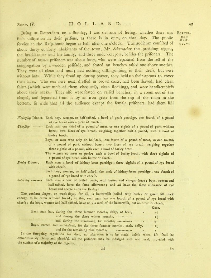 Being at Rotterdam on a Sunday, I was defirous of feeing, whether there was . Rotter- fuch diffipation in their prifons, as there is in ours, on that day. The public fervice at the Rafp-houfe began at half after one o'clock. The audience confided of house. about thirty or forty inhabitants of the town, Mr. Schumacher the prefiding regent, the head-keeper and his family, and three under-keepers, befides the prifoners. The number of women prifoners was about forty, who were feparated from the reft of the congregation by a wooden palifade, and feated on benches raifed one above another. They were all clean and neat •, had nothing diftinguifhing in their drefs, but were without hats. While they flood up during prayer, they held up their aprons to cover their faces. The men were neat, dreffed in brown coats, had been fhaved, had clean fliirts (which were mod of them chequed), clean {lockings, and wore handkerchiefs about their necks. They alio were feated on raifed benches, in a room out of the chapel, and feparated from it by an iron grate from the top of the room to the bottom, fo wide that all the audience except the female prifoners, had them full Wtdnt/day Dinner. Each boy, woman, or half-tafked, a bowl of peafe porridge, one fourth of a pound of rye bread with a piece of cheefe. Thurfday Each man one third of a pound of meat, or one eighth of a pound of pork without bone; two flices of rye bread, weighing together half a pound, with a bowl of barley broth. Boys, or men who only do half-tafk, one fourth of a pound of meat, or one twelfth of a pound of pork without bone ; two flices of rye bread, weighing together three eighths of a pound, with each a bowl of barley broth. The women no meat or pork*; each a bowl of barley broth, with three eighths of a pound of rye bread with butter or cheefe. Friday Dinner. Each man a bowl of kidney-bean porridge ; three eighths of a pound of rye bread with cheefe. Each boy, woman, or half-tafked, the mefs of kidney-bean porridge ; one fourth of a pound of rye bread with cheefe. Saturday Each man a bowl of boiled peafe, with butter and vinegar fauce ; boys, women and half-tafked, have the fame allowance; and all have the fame allowance of rye bread and cheefe as on the Fridays. The conftant /upper, on week-days, for all, is buttermilk boiled with barley or grout till thick enough to be eaten without bread ; to this, each man has one fourth of a pemd of rye bread with cheefe; the boys, women and half-tafked, have only a mefs of the buttermilk, but no bread or cheefe. Cans. Each man has, during the three fummer months, daily, of beer, - 2^ and during the three winter months, - j| and during the remaining fix months, - 2. Boys, women and half-taflced, for the three fummer months, each, daily, if and for the remaining nine months, — - 1 In the foregoing regulation for diet, no alteration is to be made, unlefs when fifli fhall be extraordinarily cheap and plentiful, all the prifoners may be indulged with one meal, provided with the confent of a majority of the regents. H in