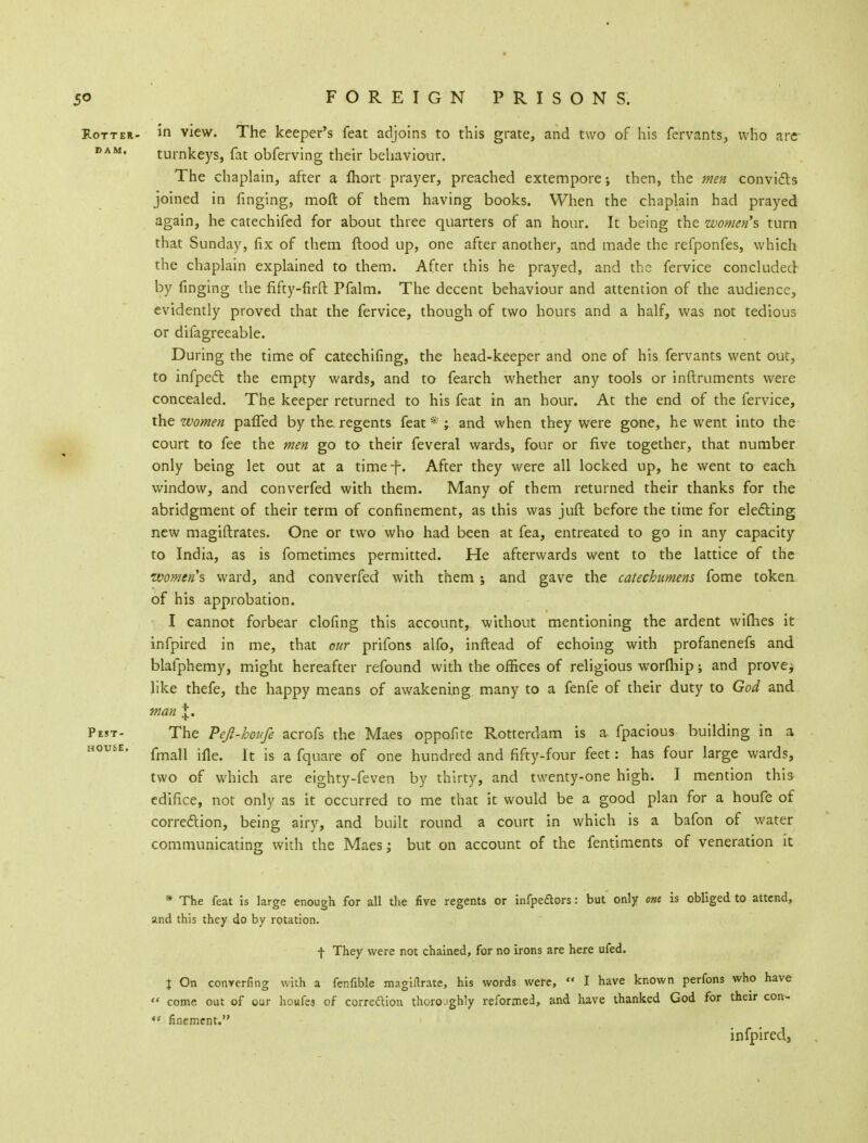 Rotter- in view. The keeper's feat adjoins to this grate, and two of his fervants, who are DAM* turnkeys, fat obferving their behaviour. The chaplain, after a fliort prayer, preached extempore; then, the men convicts joined in ringing, raoft of them having books. When the chaplain had prayed again, he catechifed for about three quarters of an hour. It being the women's turn that Sunday, fix of them ftood up, one after another, and made the refponfes, which the chaplain explained to them. After this he prayed, and the fervice concluded by ringing the fifty-firft Pfalm. The decent behaviour and attention of the audience, evidently proved that the fervice, though of two hours and a half, was not tedious or difagreeable. During the time of catechifing, the head-keeper and one of his fervants went out, to infpect the empty wards, and to fearch whether any tools or inftruments were concealed. The keeper returned to his feat in an hour. At the end of the fervice, the women paffed by the regents feat * ; and when they were gone, he went into the court to fee the men go to their feveral wards, four or five together, that number only being let out at a time-f-. After they were all locked up, he went to each window, and converfed with them. Many of them returned their thanks for the abridgment of their term of confinement, as this was juft before the time for electing new magistrates. One or two who had been at fea, entreated to go in any capacity to India, as is fometimes permitted. He afterwards went to the lattice of the zvomtnh ward, and converfed with them ; and gave the catechumens fome token of his approbation. I cannot forbear clofing this account, without mentioning the ardent wifhes it infpired in me, that our prifons alfo, inftead of echoing with profanenefs and blafphemy, might hereafter refound with the offices of religious worfhip; and prove^ like thefe, the happy means of awakening many to a fenfe of their duty to God and man %. Pest- The Pejl-houfe acrofs the Maes oppofite Rotterdam is a fpacious building in a house. fma]l .fle> Jt .g a fqUare of Qne hundred and fifty-four feet: has four large wards, two of which are eighty-feven by thirty, and twenty-one high. I mention this edifice, not only as it occurred to me that it would be a good plan for a houfe of correction, being airy, and built round a court in which is a bafon of water communicating with the Maes; but on account of the fentiments of veneration it * The feat is large enough for all the five regents or infpeftors: but only one is obliged to attend, and this they do by rotation. f They were not chained, for no irons are here ufed. X On converting with a fenfible magirtrate, his words were,  I have known perfons who have » come out of our honks of correction thoroughly reformed, and have thanked God for their con- •s finement. infpired,