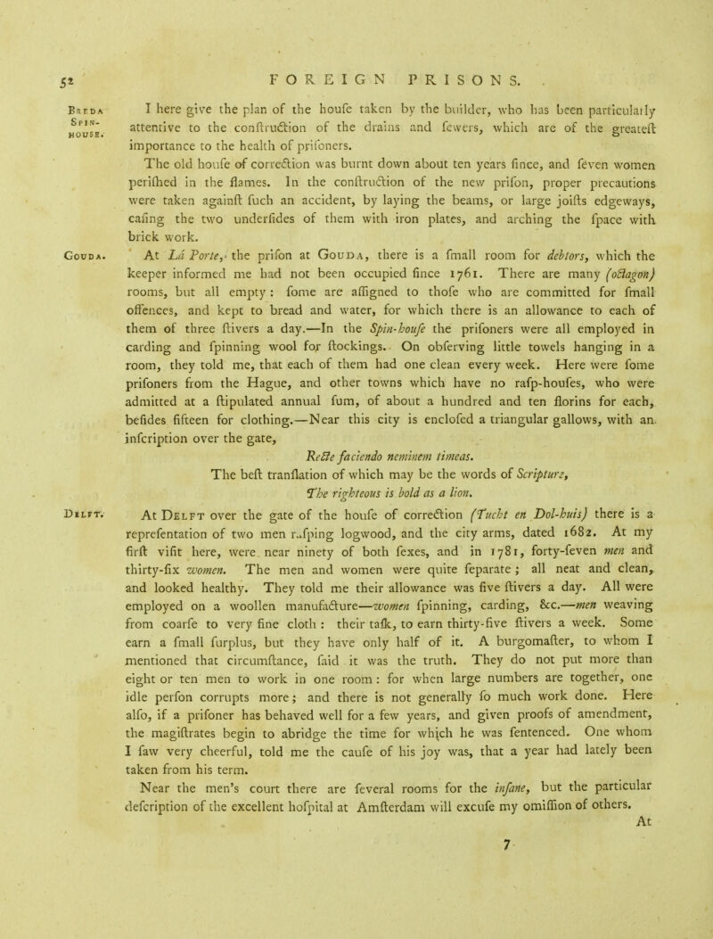 5* Breda I here give the plan of the boufe taken by the builder, who lias been particularly Spl~ attentive to the conftrndtion of the drains and fewers, which are of the ereateft HOUSE* o importance to the health of prifoners. The old houfe of correction was burnt down about ten years fince, and feven women periflied in the flames. In the conftruction of the new prifon, proper precautions were taken againft fuch an accident, by laying the beams, or large joifts edgeways, caring the two underfides of them with iron plates, and arching the fpace with brick work. Gouda. At Ld Porte,- the prifon at Gouda, there is a fmall room for debtors, which the keeper informed me had not been occupied fince 1761. There are many (oclagon) rooms, but all empty : fome are affigned to thofe who are committed for fmall offences, and kept to bread and water, for which there is an allowance to each of them of three Ilivers a day.—In the Spin-houfe the prifoners were all employed in carding and fpinning wool for (lockings. On obferving little towels hanging in a room, they told me, that each of them had one clean every week. Here were fome prifoners from the Hague, and other towns which have no rafp-houfes, who were admitted at a ftipulated annual fum, of about a hundred and ten florins for each, befides fifteen for clothing.—Near this city is enclofed a triangular gallows, with an infeription over the gate, Refie faciendo neminem timeas. The beft tranllation of which may be the words of Scripture, Ihe righteous is bold as a lion. Dilft. At Delft over the gate of the houfe of correction (fucht en Dol-huis) there is a reprefentation of two men rJping logwood, and the city arms, dated 1682. At my firft vifit here, were near ninety of both fexes, and in 1781, forty-feven men and thirty-fix women. The men and women were quite feparate ; all neat and clean, and looked healthy. They told me their allowance was five ftivers a day. All were employed on a woollen manufacture—women fpinning, carding, &x.—men weaving from coarfe to very fine cloth : their tafk, to earn thirty-five ftivers a week. Some earn a fmall furplus, but they have only half of it. A burgomafter, to whom I mentioned that circumftance, faid it was the truth. They do not put more than eight or ten men to work in one room: for when large numbers are together, one idle perfon corrupts more; and there is not generally fo much work done. Here alfo, if a prifoner has behaved well for a few years, and given proofs of amendment, the magiftrates begin to abridge the time for whioh he was fentenced. One whom I faw very cheerful, told me the caufe of his joy was, that a year had lately been taken from his term. Near the men's court there are feveral rooms for the infane, but the particular defcription of the excellent hofpital at Amfterdam will excufe my omiflion of others. At