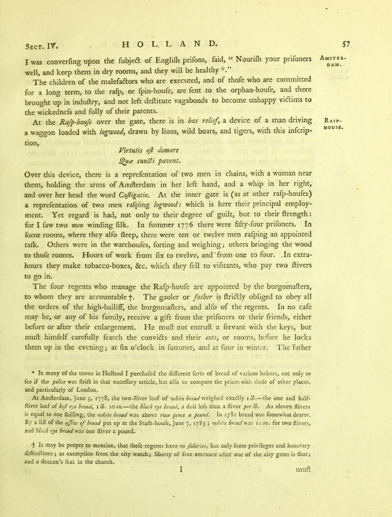 I was converfing upon the fubjeft of Englilh prifons, faid, «■ Nourifti your prifoners Amdsatmer well, and keep them in dry rooms, and they will be healthy The children of the malefa&ors who are executed, and of thofe who are committed for a long term, to the rafp, or fpin-houfe, are fent to the orphan-houfe, and there brought up in induftry, and not left deftitute vagabonds to become unhappy victims to the wickednefs and folly of their parents. At the Rafp-houfe over the gate, there is in has relief, a device of a man driving Rasp- a waggon loaded with logwood, drawn by lions, wild boars, and tigers, with this infcrip- tion, Virtutis eft domare Qua cuntti pavent. Over this device, there is a reprefentation of two men in chains, with a woman near them, holding the arms of Amfterdam in her left hand, and a whip in her right, and over her head the word Caftigatio. At the inner gate is (as at other rafp-houfes) a reprefentation of two men rafping logwood: which is here their principal employ- ment. Yet regard is had, not only to their degree of guilt, but to their ftrength: for I faw two men winding filk. In fummcr 1776 there were fifty-four prifoners. In fbme rooms, where they alfo fleep, there were ten or twelve men rafping an appointed talk. Others were in the warehoufes, forting and weighing j others bringing the wood to thofe rooms. Hours of work from fix to twelve, and'from one to four. In extra- hours they make tobacco-boxes, &c. which they fell to vifitants, who pay two ftivers to go in. The four regents who manage the Rafp-houfe are appointed by the burgomafters, to whom they are accountable f. The gaoler or father is ftridtly obliged to obey all the orders of the high-bailiff, the burgomafters, and alfo of the regents. In no cafe may he, or any of his family, receive a gift from the prifoners or their friends, either before or after their enlargement. He muft not entruft a fervant with the keys, but muft himfelf carefully fearch the convicts and their cots, or rooms, before he locks them up in the evening; at fix o'clock in fummer, and at four in winter. The father * In many of the towns in Holland I purchafed the different forts of bread of various bakers, not only to fee if the police was ftrift in that neceffary article, but alfo to compare the prices with thofe of other places, and particularly of London. At Amfterdam, June 5, 1778, the two-ftiver loaf of -white bread weighed exactly 1 lb.—the one and half- ftiver loaf of beji rye bread, 1 lb. 10 oz.—the black rye bread, a doit lefs than a ftiver per lb. As eleven ftivers is equal to one milling, the white bread was above two pence a pound. In 1781 bread was fomewhat dearer. By a lift of the ajjixe of bread put up at the Stadt-houfe, June 7, 1783 ; white bread v> as 11 oz. for two ftivers, and black rye bread was one ftiver a pound. f It may be proper to mention, that thefe regents have no falaries, but only fome privileges and honorary diftinclions; as exemption from the city watch.; liberty of free entrance after one of the city gates is fhut; and a deacon's feat in the church. I muft