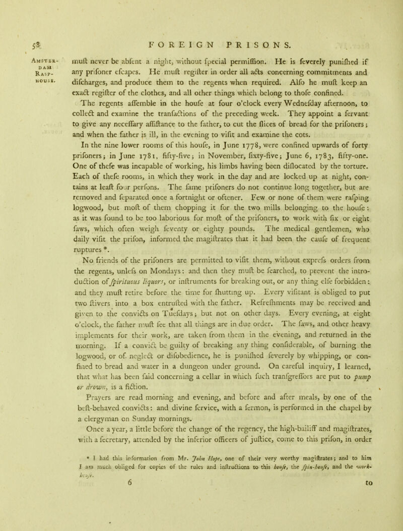 muft never be abfent a night, without fpecial permiflion. He is feverely punifhed if any prifoner efcapes. He muft regifter in order all acts concerning commitments and difcharges, and produce them to the regents when required. Alfo he muft keep an exact regifter of the clothes, and all other things which belong to thofe confined. The regents afifemble in the houfe at four o'clock every Wednefday afternoon, to collect and examine the tranfactions of the preceding week. They appoint a fervant to give any necefTary affiftance to the father, to cut the flices of bread for the prifoners; and when the father is ill, in the evening to vifit and examine the cots. In the nine lower rooms of this houfe, in June 1778, were confined upwards of forty prifoners; in June 1781, fifty-five; in November, fixty-five; June 6, 1783, fifty-one. One of thefe was incapable of working, his limbs having been diflocated by the torture. Each of thefe rooms, in which they work in the day and are locked up at night, con- tains at leaft four perfons. The fame prifoners do not continue long together, but are removed and feparated once a fortnight or oftener. Few or none of them were rafping logwood, but moil of them chopping it for the two mills belonging to the houfe ; as it was found to be too laborious for moft of the prifoners, to work with fix or eight faws, which often weigh feventy or eighty pounds. The medical gentlemen, who daily vifit the prifon, informed the magiftrates that it had been the caufe of frequent ruptures *. No friends of the prifoners are permitted to vifit them, without exprefs orders from the regents, unlefs on Mondays: and then they muft be fearched, to prevent the intro- duction ofJpirituous liquors, or inftruments for breaking out, or any thing elfe forbidden: and they muft retire before the time for (hutting up. Every vifitant is obliged to put two ftivers into a box entrufted with the father. Refrefhments may be received and given to the convicts on Tuefdays \ but not on other days. Every evening, at eight o'clock, the father muft fee that all things are in due order. The laws, and other heavy implements for their work, are taken from them in the evening, and returned in the morning. If a convict be guilty of breaking any thing considerable, of burning the logwood, or of. neglect or diibbedience, he is punifhed feverely by whipping, or con- fined to bread and water in a dungeon under ground. On careful inquiry, I learned, that what has been faid concerning a cellar in which fuch tranfgrefTors are put to pump or drown, is a fiction. Prayers are read morning and evening, and before and after meals, by one of the beft-behaved convicts: and divine fervice, with a fcrmon, is performed in the chapel by a clergyman on Sunday mornings. Once a year, a little before the change of the regency, the high-bailiff and magiftrates, with afecretary, attended by the inferior officers of juftice, come to this prifon, in order * I had this information from Mr. John Hope, one of their very worthy magiftrates; and to him I am much obliged for copies of the rules and inftruclions to this houfe, the fpin-houfe, and the <work- btuft. 6 to