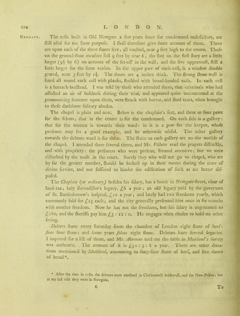 Newgate. The cells built in Old Newgate a few years fince for condemned malefa&ors, are ftill ufed for the fame purpofe. I fhall therefore give fome account of them. There are upon each of the three floors five; all vaulted, near 9 feet high to the crown. Thofe on the ground-floor meafure full 9 feet by near 6; the five on the firft flory are a little larger (9! by 6) on account of the fet-ofF in the wall; and the five uppermoft, ftill a little larger for the fame reafon. In the upper part of each ceil, is a window double grated, near 3 feet by The doors are 4 inches thick. The ftrong (tone wall is lined all round each cell with planks, ftudded with broad-headed nails. In each cell is a barrack-bedftead. I was told by thofe who attended them, that criminals who had affe&ed an air of boldnefs during their trial, and appeared quite unconcerned at the pronouncing fentence upon them, wereftruck with horror, and flied tears, when brought to thefe darkfome folitary abodes. The chapel is plain and neat. Below is the chaplain's feat, and three or four pews for the felons; that in the centre is for the condemned. On each fide is a gallery: that for the women is towards their ward: in it is a pew for the keeper, whofe prefence may fet a good example, and be otherwife ufeful. The other gallery towards the debtors ward is for them. The flairs to each gallery are on the outfide of the chapel. I attended there feVeral times, and Mr. Villette read the prayers diftin&ly, and with propriety: the prifoners who were prefent, feemed attentive ; but we were difturbed by the noife in the court. Surely they who will not go to chapel, who are by far the greater number, fhould be locked up in their rooms during the time of divine fervice, and not fufFered to hinder the edification of fuch as are better dif- pofed. The Chaplain (or ordinary) befides his falary, has a houfe in Newgate-ftreet, clear of land-tax; lady Barnadiftons, legacy, /6 a year; an old legacy paid by the governors of St. Bartholomew's hofpital, £10 a year; and lately had two freedoms yearly, which commonly fold for £25 each; and the city generally prefented him once in fix months with another freedom. Now he has not the freedoms, but his falary is augmented to £180, and the fheriffs pay him £2 ' 12:0. He engages when chofen to hold no other living. Debtors have every Saturday from the chamber of London eight {tone of beef: fines four ftone: and fome years felons eight ftone. Debtors have, feveral legacies. I inquired for a lift of them, and Mr. Akerman told me the table in Maitland's Survey was authentic. The amount of it is ^52 : 5 : 8 a year. There are other dona- tions mentioned by Maitland) amounting to fixty-four ftone of beef, and five dozen of bread*. * After the riots in i78o the debtors were confined in Clcrkenwell bridewell, and the New-Prifon: but at my hit irifit they were in Newgate.