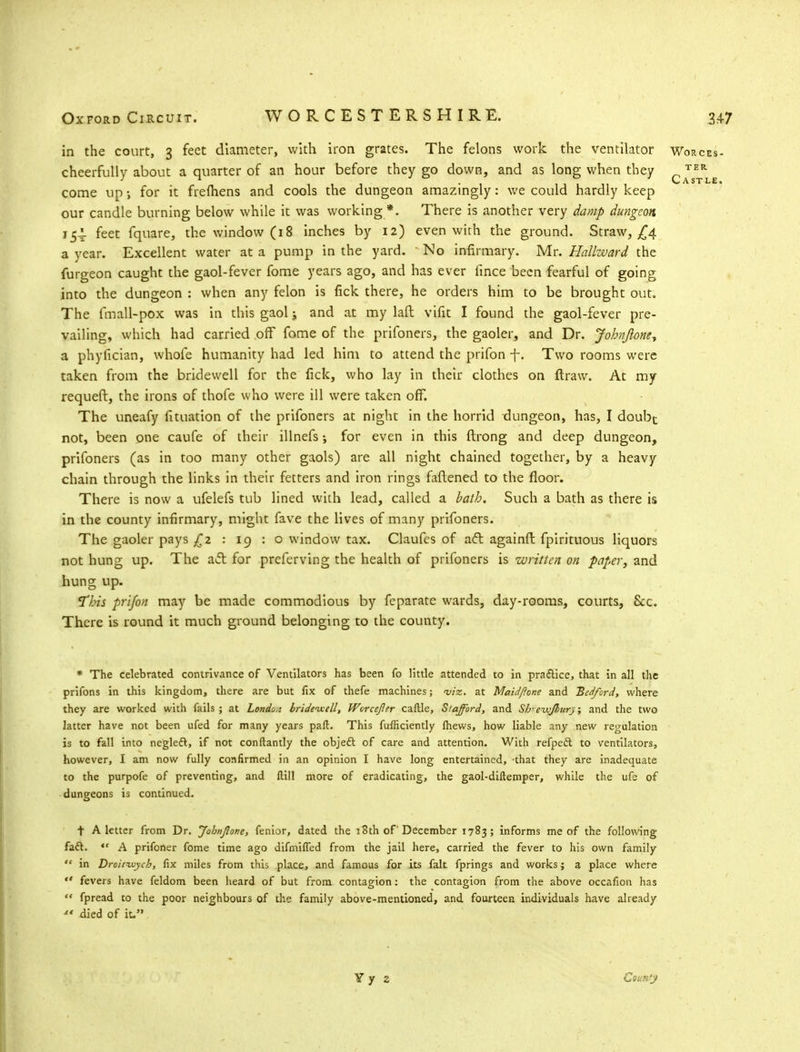 in the court, 3 feet diameter, with iron grates. The felons work the ventilator Worcci cheerfully about a quarter of an hour before they go down, and as long when they c™*Ll come up for it frefhens and cools the dungeon amazingly: we could hardly keep our candle burning below while it was working *. There is another very damp dungeon 154. feet fquare, the window (18 inches by 12) even with the ground. Straw, £4 a year. Excellent water at a pump in the yard. No infirmary. Mr. Hallward the furgeon caught the gaol-fever fome years ago, and has ever lince been fearful of going into the dungeon : when any felon is fick there, he orders him to be brought out. The fmall-pox was in this gaol; and at my laft vifit I found the gaol-fever pre- vailing, which had carried off fome of the prifoners, the gaoler, and Dr. Johnjione, a phyfician, whofe humanity had led him to attend the prifon -f-. Two rooms were taken from the bridewell for the fick, who lay in their clothes on ftraw. At my requeft, the irons of thofe who were ill were taken off. The uneafy fituation of the prifoners at night in the horrid dungeon, has, I doubt not, been one caufe of their illnefs •, for even in this flrong and deep dungeon, prifoners (as in too many other gaols) are all night chained together, by a heavy chain through the links in their fetters and iron rings fattened to the floor. There is now a ufelefs tub lined with lead, called a bath. Such a bath as there is in the county infirmary, might fave the lives of many prifoners. The gaoler pays £2:19:0 window tax. Claufes of act againfl fpirituous liquors not hung up. The act for preferving the health of prifoners is written on paper, and hung up. This prifon may be made commodious by feparate wards, day-rooms, courts, &c. There is round it much ground belonging to the county. * The celebrated contrivance of Ventilators has been fo little attended to in pra&ice, that in all the prifons in this kingdom, there are but fix of thefe machines; <viz. at Maid/lone and Bedford, where they are worked with fails ; at Londo.i brideixtll, Wcrcejler caftle, Stafford, and Sh•evufbury; and the two latter have not been ufed for many years pad. This fufrkiently lhews, how liable any new regulation is to fall into negleft, if not conftantly the objecl of care and attention. With refpeel to ventilators, however, I am now fully confirmed in an opinion I have long entertained, -that they are inadequate to the purpofe of preventing, and ftill more of eradicating, the gaol-diftemper, while the ufe of dungeons is continued. t A letter from Dr. Jobnjlone, fenior, dated the 18th of December 1783; informs me of the following faft. *' A prifoner fome time ago difmiffed from the jail here, carried the fever to his own family  in Droitvjych, fix miles from this place, and famous for its fait fprings and works; a place where ** fevers have feldom been heard of but from contagion: the contagion from the above occafion has  fpread to the poor neighbours of the family above-mentioned, and fourteen individuals have already ** died of it. Yy 2 Cbuk'j