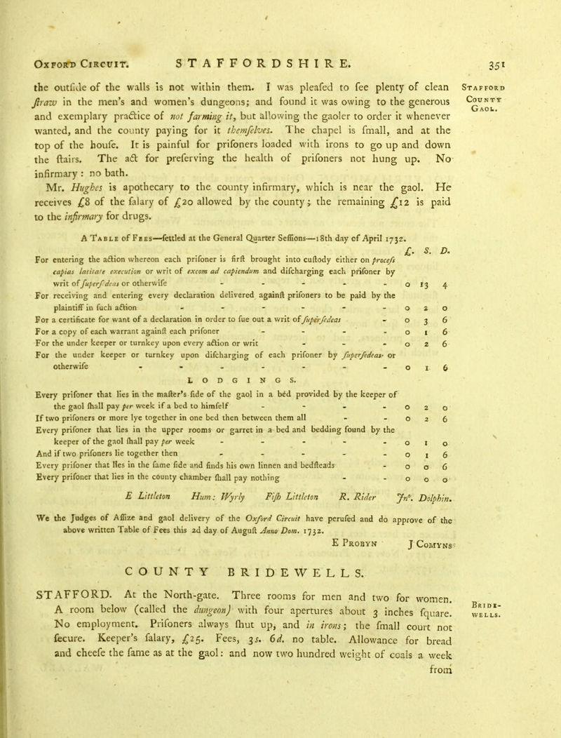 the outllJe of the walls is not within them. I was pleafed to fee plenty of clean Jlrazv in the men's and women's dungeons; and found it was owing to the generous and exemplary practice of not farming it, but allowing the gaoler to order it whenever wanted, and the county paying for it themfehes. The chapel is fmall, and at the top of the houfe. It is painful for prifoners loaded with irons to go up and down the flairs. The adl for preferving the health of prifoners not hung up. No infirmary : no bath. Mr. Hughes is apothecary to the county infirmary, which is near the gaol. He receives £8 of the falary of £20 allowed by the county; the remaining £12 is paid to the infirmary for drugs. A Table of Fees—fettled at the General Quarter Seflions—18th day of April 1732. For entering the aflion whereon each prifoner is firfl: brought into cuftody either on proce/s capias latitate execution or writ of excom ad capiendum and difcharging each prifoner by writ of fuperfdeuj or otherwife - - - - -0134 For receiving and entering every declaration delivered againft prifoners to be paid by the plaintiff in fuch aftion - - - - - - 020 For a certificate for want of a declaration in order to fue out a writ offupe'r/edeas -036 For a copy of each warrant againft each prifoner - - - - o i 6 For the under keeper or turnkey upon every action or writ - - -026 For the under keeper or turnkey upon difcharging of each prifoner by fuperfedtas- or otherwife - - - - - - - 016 LODGINGS. Every prifoner that lies in the matter's fide of the gaol in a bed provided by the keeper of the gaol mail pay per week if a bed to himfelf - - - o If two prifoners or more lye together in one bed then between them all - - o Every prifoner that lies in the upper rooms or garret in a bed and bedding found by the keeper of the gaol (hall pay per week - - 1 - - o And if two prifoners lie together then - - - - . 0 Every prifoner that Hes in the fame fide and finds his own linnen and bedfteads - o Every prifoner that lies in the county chamber fhall pay nothing - - o E Littleton Hum: Wyrly Fi/h Littleton R. Rider Jn. Dolphin. We the Judges of Aflize and gaol delivery of the Oxford Circuit have perufed and do approve of the above written Table of fees this 2d day of Auguil Anno Dom. 1732. E Probyn J Comyns 35} Stafford County Gaol. COUNTY BRIDEWELLS. STAFFORD. At the North-gate. Three rooms for men and two for women. A room below (called the dungeon) with four apertures about 3 inches fquare. No employment. Prifoners always fhut up, and in irons; the fmall court not fecure. Keeper's falary, £25. Fees, 3/. 6d. no table. Allowance for bread and cheefe the fame as at the gaol: and now two hundred weight of coals a week from Br 1 di- WELLS.