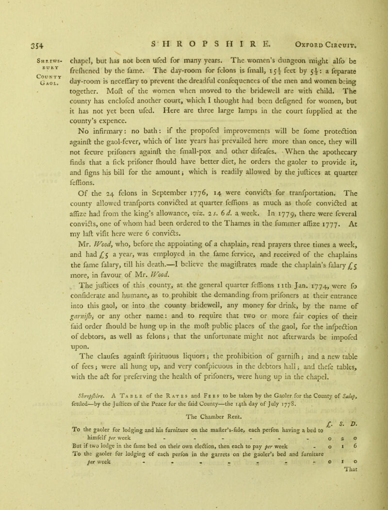 Shrews- chapel, but has not been ufed for many years. The women's dungeon might alfo be BVRY frefhened by the fame. The day-room for felons is fmall, 15^ feet by 5-t: a feparate G aol.Y day-room is neceflary to prevent the dreadful confequences of the men and women being together. Mod of the women when moved to the bridewell are with child. The county has enclofed another court, which I thought had been defigned for women, but it has not yet been ufed. Here are three large tamps in the court fupplied at the county's expence. No infirmary: no bath: if the propofed improvements will be fome protection againft the gaol-fever, which of late years has prevailed here more than once, they will not fecure prifoners againft the fmall-pox and other difeafes. When the apothecary finds that a fick prifoner mould have better diet, he orders the gaoler to provide it, and figns his bill for the amount which is readily allowed by the juftices at quarter feflions. Of the 24 felons in September 1776, 14 were convicts for tranfportation. The county allowed tranfports convicted at quarter feflions as much as thofe convicted at aflize had from the king's allowance, viz, is. 6d. a week. In 1779, there were feveral convicts, one of whom had been ordered to the Thames in the fummer aflize 1777. At my laft vifit here were 6 convicts. Mr. Wood, who, before the appointing of a chaplain, read prayers three times a week, and had £5 a year, was employed in the fame fervice, and received of the chaplains the fame falary, till his death.—I believe the magistrates made the chaplain's falary^5 more, in favour of Mr. Wood. The juftices of this county, at the general quarter feflions nth Jan. 1774, were fo confiderate and humane, as to prohibit the demanding from prifoners at their entrance into this gaol, or into the county bridewell, any money for drink, by the name of garnijhy or any other name: and to require that two or more fair copies of their laid order fhould be hung up in the moft public places of the gaol, for the infpection of debtors, as well as felons; that the unfortunate might not afterwards be impofed upon. The claufes againft fpirituous liquors; the prohibition of garnifh; and a new table of fees j were all hung up, and very confpicuous in the debtors hall j and thefe tables, with the act for preferving the health of prifoners, were hung up in the chapel. Shropjhlre. A Ta ele of the Rates and Fees to be taken by the Gaoler for the County of Salop, fettled—by the Juftices of the Peace for the faid County—the 14th day of July 1778. The Chamber Rent. jr. s. d. To the gaoler for lodging and his furniture on the mafter's-fide, each perfon having a bed to himfelf per week - - - - - o 2 O But if two lodge in the fame bed on their own election, then each to pay per week - o 1 6 To th; gaoler for lodging of each perfon in the garrets on the gaoler's bed and furniture per week . - - . - - - -010 That