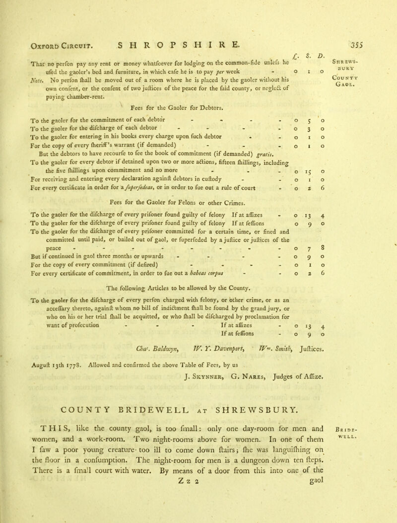 BURV Count Gaol. Oxford Circuit. SHROPSHIRE. 355 £■ s. D. That no perfon pay any rent or money whatfoever for lodging on the common-fide unlefs he Shrews- ufed the gaoler's bed and furniture, in which cafe he is to pay per week - o i o Note. No perfon lhall be moved out of a room where he is placed by the gaoler without his own confent, or the confent of two juftices of the peace for the faid county, or negleft of paying chamber-rent. Fees for the Gaoler for Debtors. To the gaoler for the commitment of each debtor - - - -050 To the gaoler for the difcharge of each debtor - - - -030 To the gaoler for entering in his books every charge upon fuch debtor - -010 For the copy of every (herifF's warrant (if demanded) - _ -010 But the debtors to have recourfe to fee the book of commitment (if demanded) gratis. To the gaoler for every debtor if detained upon two or more adtions, fifteen Ihillings, including the five (hillings upon commitment and no more . . -0150 For receiving and entering every declaration againlt debtors in cuftody - -010 For every certificate in order for a fuperfedeas, or in order to fue out a rule of court o 2 6 Fees for the Gaoler for Felons or other Crimes. To the gaoler for the difcharge of every prifoner found guilty of felony If at aflizes - 013 4 To the gaoler for the difcharge of every prifoner found guilty of felony If at feflions 090 To the gaoler for the difcharge of every prifoner committed for a certain time, or fined and committed until paid, or bailed out of gaol, or fuperfeded byajuilice or juftices of the peace - - - - - - - - 078 But if continued in gaol three months or upwards - - - -090 For the copy of every commitment (if defired) - - - -010 For every certificate of commitment, in order to fue out a habeas corpus - -026 The following Articles to be allowed by the County. To the gaoler for the difcharge of every perfon charged with felony, or other crime, or as an acceflary thereto, againft whom no bill of indidlment (hall be found by the grand jury, or who on his or her trial (hall be acquitted, or who lhall be difcharged by proclamation for want of profecution - - If at aflizes - o 13 4 If at feflions - 090 Cba?. Baldwyn, W. Y. Davenport, TV»>. Smith, Juftices. Auguft 13th 1778. Allowed and confirmed the above Table of Fees, by us J. Si-cynner, G. Nares, Judges of Affize. COUNTY BRIDEWELL at SHREWSBURY. THIS, like the county gaol, is too fmall: only one day-room for men and Bride - women, and a work-room. Two night-rooms above for women. In one of them WELL- I faw a poor young creature-too ill to come down flairs fhe was languifhing on the floor in a confumption. The night-room for men is a dungeon down ten fteps. There is a fmall court with water. By means of a door from this into one of the Z 2 2 gaol