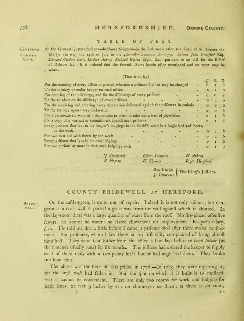 TABLE OF FEES. Hereford At the General Quarter Scffions—held—at Hereford—in the firft week after the Feaft of 5/. Thomas the County Martyr (to wit) the 14th of July in the 4th—of—George II—1730 Before John Stratford Efq. Gaol. Edward Goodere Bart. Herbert Aubrey Richard Hopton Efqrs. &c.—purfuant to an Aft for the Relief of Debtors &c.—It is ordered that the feveral—Sums herein after mentioned and no more may be . taken.— (That is to fay) For the entering of every acYion or procefs whereon a prifoner mall or may be charged To the turnkey or under keeper on each adlion - For entering of the difcharge, and for the difcharge of every prifoner To the turnkey on the difcharge of every prifoner - For the receiving and entering every declaration delivered againft the prifoners in cuftody To the turnkey upon every declaration - For a certificate for want of a declaration in order to take out a writ of fuperfedeas For a copy of a warrant or commitment againft each prifoner - - Every prifoner that lyes in the keeper's lodgings in the fiieriff's ward in a fingle bed and meets, by the week For two in a bed with meets by the week - Every prifoner that lyes in his own lodgings - - For two perfons or more in their own lodgings each - 7 Stratford Edwd. Goodere H Aubrey R Hopton H Thctnas R°gr- Hereford. Ro. Price & s. D. 0 3 6 0 0 0 6 8 0 0 0 2 0 0 0 6 0 3 6 0 2 6 0 2 6 0 1 6 0 1 6 0 1 0 Ro P..c. 7TheK. J. CoMYNS 3 COUNTY BRIDEWELL at HEREFORD, Bride- On the caftle-green, is quite out of repair. Indeed it is not only ruinous, but dan- well. gerous: a crofs wall is parted a great way from the wall againft which it abutted. In the day-room there was a large quantity of water from the roof. No fire-place: offenfive fewers: no court: no water: no ftated allowance: no employment. Keeper's falary, £10. He told me that a little before I came, a prifoner died after three weeks confine- ment. Six prifoners, whom 1 faw there at my firft vifit, complained of being almoft famifried. They were fent hither from the aflize a few days before to hard labour (as the fentence ufually runs) for fix months. The juflices had ordered the keeper to fupply each of them daily with a two-penny loaf: but he had neglected them. They broke out foon after. The above was the ftate of this prifon in 1776.—In 1779 they were repairing it; for the crofs wall had fallen in. But the fpot on which it is built is fo confined, that it cannot be convenient. There are only two rooms for work and lodging for both fexes, 11 feet 9 inches by 21: no chimneys: no ftraw: as there is no court, 8 the