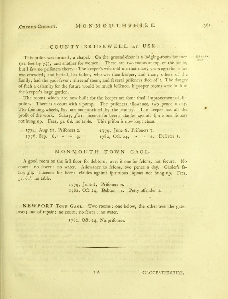 COUNTY BRIDEWELL at USK. This prifon was formerly a chapel. On the ground-floor is a lodging-room for men (21 feet by 7.1), and another for women. There are two rooms at top of the houfe, but I faw no prifoners there. The keeper's wife told me that many years ago the prifon was crowded; and herfelf, her father, who was then keeper, and many others of the family, had the gaol-fever : three of them, and feveral prifoners died of it. The danger of fuch a calamity for the future would be much leflened, if proper rooms were built in the keeper's large garden. The rooms which are now built for the keeper are fome fmall improvement of this prifon. There is a court with a pump. Tlie prifoners allowance, two pence a day. The fpinning-wheels, &c* are not provided by the county. The keeper has all the profit of the work. Salary, ^21 : licence for beer; claufes againft fpirituous liquors not hung up. Fees, 5*. 6d. no table. This prifon is now kept clean. 1774, Aug. 21, Prifoners 2. 1779, June 8, Prifoners 7. 1776, Sep. 6, - - 3. 1782, Oft. 24, - 2. Deferter 1. MONMOUTH TOWN GAOL. A good room on the firft floor for debtors: over it one for felons, not fecure. No court: no fewer: no water. Allowance to felons, two pence a day. Gaoler's fa- lary .£4. Licence for beer: claufes againft fpirituous liquors not hung up. Fees, 55. 6 d. no table. 1779, June 2, Prifoners o. 1782, Oct. 24, Debtor 1. Petty offender 1. NEWPORT Town Gaol. Two rooms; one below, the other over the gate- way; out of repair; no court; no fewer; no water. 1782, Oft. 24, No prifoners. GLOCESTERSHIRE.