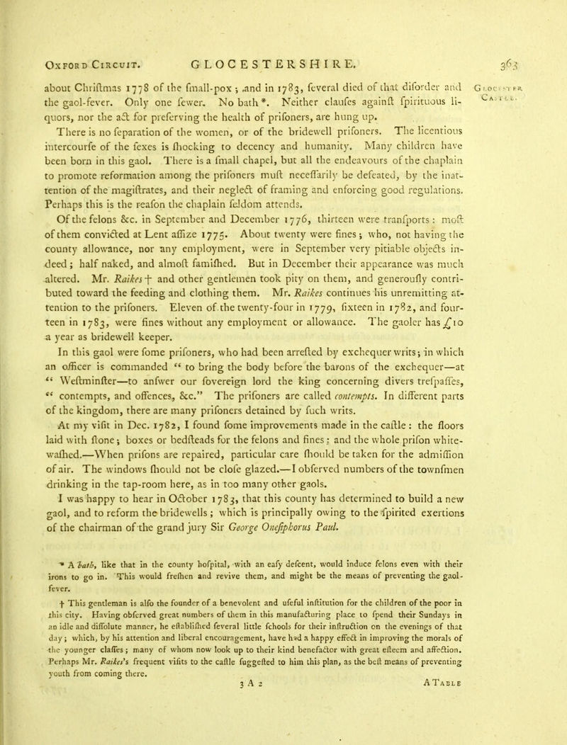 about Chriflmas 1778 of the fmall-pox •, .and in 1783, feveral died of that diforder and Glocssi b* the gaol-fever. Only one fewer. No bath*. Neither claufes againft fpirituous li- Ca'u' quors, nor the ail: for preferving the health of prifoners, are hung up. There is no feparation of the women, or of the bridewell prifoners. The licentious intercourfe of the fexes is Ihocking to decency and humanity. Many children have been born in diis gaol. There is a fmall chapel, but all the endeavours of the chaplain to promote reformation among the prifoners muft neceffarily be defeated, by the inat- tention of the magiftrates, and their neglect of framing and enforcing good regulations. Perhaps this is the reafon the chaplain feldom attends. Of the felons &c. in September and December 1776, thirteen were transports.: mod of them convicted at Lent afiize 1775. About twenty were fines; who, not having the county allowance, nor any employment, were in September very pitiable objects in- deed ; half naked, and almoft famifhed. But in December their appearance was much altered. Mr. Raikesf and other gentlemen took pity on them, and generoufly contri- buted toward the feeding and clothing them. Mr. Raikes continues his unremitting at- tention to the prifoners. Eleven of.the twenty-four in 1779, fixteen in 1782, and four- teen in 1783, were fines without any employment or allowance. The gaoler has^10 a year as bridewell keeper. In this gaol were fome prifoners, who had been arretted by exchequer writs; in which an officer is commanded  to bring the body before the barons of the exchequer—at  Weftminfter—to anfwer our fovereign lord the king concerning divers trefpaffes, ee contempts, and offences, Sec. The prifoners are called contempts. In different parts of the kingdom, there are many prifoners detained by fuch writs. At my vifit in Dec. 1782, I found fome improvements made in the cattle : the floors laid with flone; boxes or bedfteads for the felons and fines; and the whole prifon white- wafhed.—When prifons are repaired, particular care fhould be taken for the admiffion of air. The windows fhould not be dole glazed.—I obferved numbers of the townfmen drinking in the tap-room here, as in too many other gaols. I was happy to hear in October 1783, that this county has determined to build a new gaol, and to reform the bridewells ; which is principally owing to the fpirited exertions of the chairman of the grand jury Sir George Onefiphorus Paul. * A batb, like that in the county hofpital, with an eafy defcent, would induce felons even with their irons to go in. This would frefhen and revive them, and might be the means of preventing the gaol- fever. f This gentleman is alfo the founder of a benevolent and ufeful inftitution for the children of the poor in this city. Having obferved great numbers of them in this manufacturing place to fpend their Sundays in an idle and diffolute manner, he eflablifhed feveral little fchools for their instruction on the evenings of that day; which, by his attention and liberal encouragement, have h*d a happy effect in improving the morals of the younger claffes; many of whom now look up to their kind benefactor with great eliecm and affection. Perhaps Mr. Raikes's frequent vifits to the caflle fuggefted to him this plan, as the beft means of preventing youth from coming there.