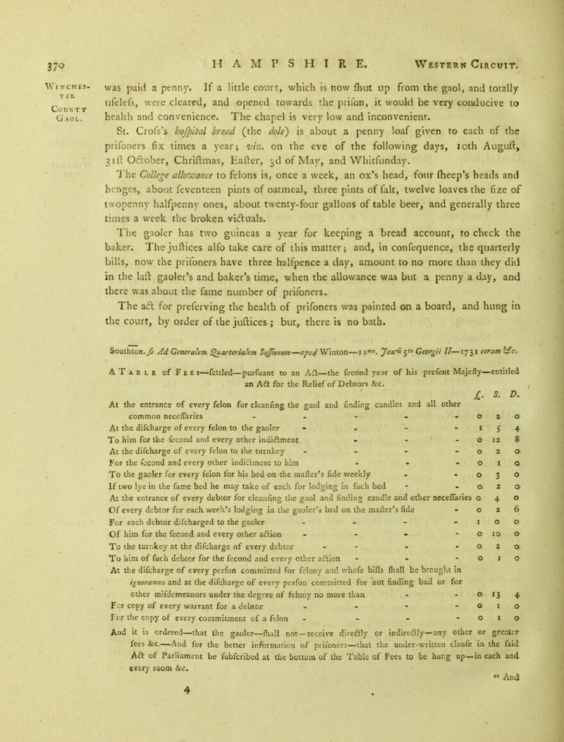 Winches- vvas paid a penny. If a little court, which is now {hut up from the gaol, and totally ufelefs, were cleared, and opened towards the prifon, it would be very conducive to County . r 1 . Gaol. health and convenience. The chapel is very low and inconvenient. St. Crofs's hofpital bread (the dole) is about a penny loaf given to each of the prifoners fix times a year; viz. on the eve of the following days, loth Auguft, 31 ft Oclober, Chriftmas, Eafter, 3d of May, and Whitfunday. The College allowance to felons is, once a week, an ox's head, four fheep's heads and hcrvges, about feventeen pints of oatmeal, three pints of fait, twelve loaves the fize of twopenny halfpenny ones, about twenty-four gallons of table beer, and generally three times a week the broken vi&uals. The gaoler has two guineas a year for keeping a bread account, to check the baker. The juftices alfo take care of this matter; and, in confequence, the quarterly bills, now the prifoners have three halfpence a day, amount to no more than they did in the laft gaoler's and baker's time, when the allowance was but a penny a day, and there was about the fame number of prifoners.. The act for preferving the health of prifoners was painted on a board, and hung in the court, by order of the juftices ; but, there is no bath. Southton.yJ Ad Generalem Quarteriakm SeJJionsm—apud Winton—11™. Jan*' 5'° Georgii II—1731 coram c. ATable of Fee s—fettled—purfuant to an Ad—the fecond year of his prefent Majefty—entitled an Aft for the Relief of Debtors &c. £. S. D. At the entrance of every felon for cleanfmg the gaol and finding candles and all other common neceflaries - - -• - -0 20 At the difcharge of every felon to the gaoler - - - -154 To him for the fecond and every other indictment - o 12 8 At the difcharge of every felon to the turnkey - - - -020 For the kcond and every other indictment to him - - o 1 a To the gaoler for every felon for his bed on'the matter's fide weekly - -030 If two lye in the fame bed he may take of each for lodging in fuch bed - -02a At the entrance of every debtor for cleanfing the gaol and finding candle and other neceflaries 040 Of every debtor for each week's lodging in the gaoler's bed on the mailer's fide - 026 For each debtor difcharged to the gaoler - - - -100 Of him for the fecond and every other action - - • o 10 o To the turr.key at the difcharge of every debtor - - . - -020 To him of fuch debtor for the fecond and every other action - - -010 At the difcharge of every perfon committed for felony and whofe bills fliall be brought in ignoramus and at the difcharge of every perfon committed for not finding bail or for ether mifdemeanors under the degree of felony no more than - - 0134 For copy of every warrant for a debtor - - - -010 For the copy of every commitment of a felon - - - -010 And it is ordered—that the gaoler—fhall not —receive direftly or indirectly—any other or greater fees &c—And for the better information of prifoners—that the under-wrkten claufe in the faid Aft of Parliament be fubferibed at the bottom of the Table of Fees to be hung up—in each and every room &c. » And