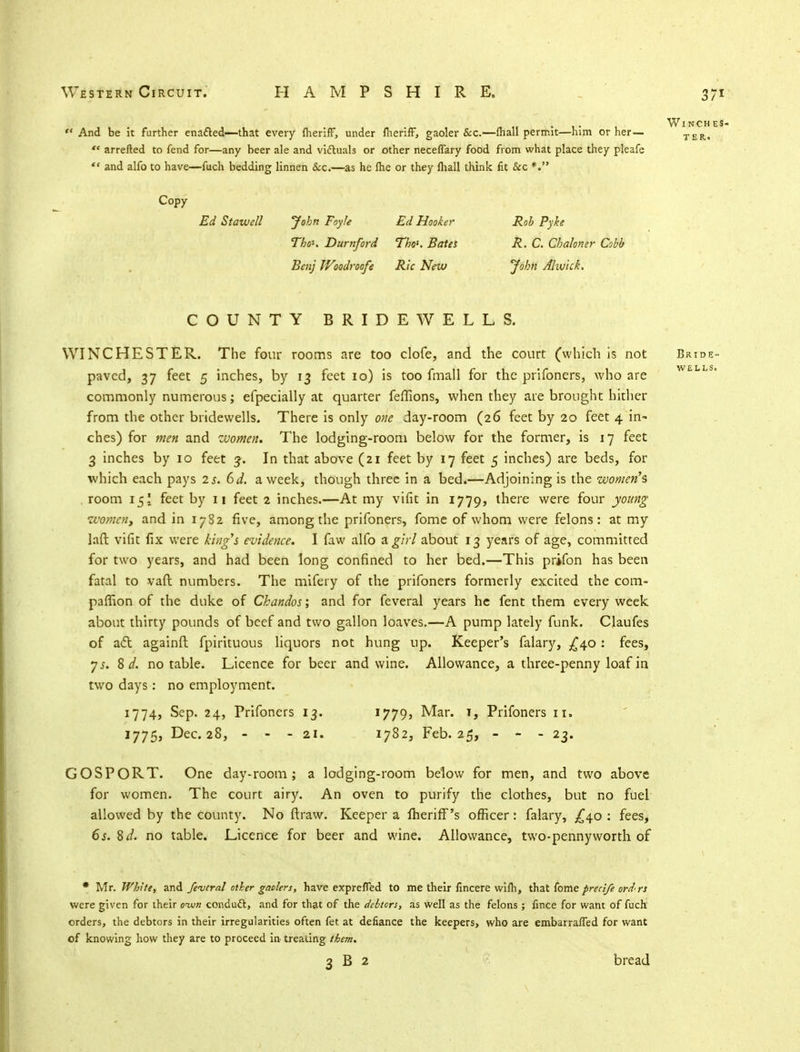 3/i And be it further enafted—that every fherifF, under iheriff, gaoler &c.—fhall permit—him or her— '* arretted to fend for—any beer ale and victuals or other neceflary food from what place they pleafe  and alfo to have—fuch bedding linnen &c.—-as he ftie or they fhall think fit &c *. Copy Ed Stawell John Foyle Ed Hooker Rob Pyke TboK Durnford ThoK Bates R. C. Chaloner Cobb Benj Woodroofe Ric New John Alivick. Winches- ter. COUNTY BRIDEWELLS. WINCHESTER. The four rooms are too clofe, and the court (which is not Bride- paved, 37 feet 5 inches, by 13 feet 10) is too fmall for the prifoners, who are w commonly numerous; efpecially at quarter feffions, when they are brought hither from the other bridewells. There is only one day-room (26 feet by 20 feet 4 in- ches) for men and women. The lodging-room below for the former, is 17 feet 3 inches by 10 feet 3. In that above (21 feet by 17 feet 5 inches) are beds, for which each pays 2 s. 6d. a week, though three in a bed.—Adjoining is the women's room 15! feet by 11 feet 2 inches.—At my vifit in 1779, there were four young women, and in 17S2 five, among the prifoners, fome of whom were felons: at my laft vifit fix were king's evidence. I faw alfo a girl about 13 years of age, committed for two years, and had been long confined to her bed.—This prifon has been fatal to vaft numbers. The mifery of the prifoners formerly excited the com- panion of the duke of Chandos; and for feveral years he fent them every week about thirty pounds of beef and two gallon loaves.—A pump lately funk. Claufes of act againft fpirituous liquors not hung up. Keeper's falary, £40: fees, ys. B d. no table. Licence for beer and wine. Allowance, a three-penny loaf in two days: no employment. 1774, Sep. 24, Prifoners 13. 1779, Mar. i, Prifoners 11. 1775, Dec. 28, - - - 21. 1782, Feb. 25, - - - 23. GOSPORT. One day-room; a lodging-room below for men, and two above for women. The court airy. An oven to purify the clothes, but no fuel allowed by the county. No ft raw. Keeper a fheriff's officer: falary, £40 : fees, 6s. Bd. no table. Licence for beer and wine. Allowance, two-pennyworth of * Mr. White, and feveral other gaolers, have exprefTed to me their fincere wifh, that fome precife ord- rs were given for their oum conduct, and for that of the debtors, as well as the felons ; fince for want of fuch orders, the debtors in their irregularities often fet at defiance the keepers, who are embarrafTed for want of knowing how they are to proceed in- treating them.