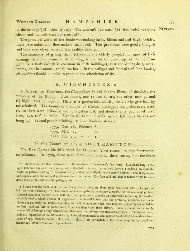 in the ceilings (r8 inches by 12). The women's fick ward (28 feet wide) was quite Newport.. clean, and the beds were not crowded * The principal work of the houfe was making facks, bifcuit and nail bags, befides, there were tailors and fhoe-makers employed. The provisions were good; the girls and boys were clean, a fet of fine healthy children. The ceconomy of giving them (efpecially the elderly people) no more of their earnings than one penny in the milling, is not for the advantage of the houfe.— Here is a fault (which is common in fuch buildings), that the dining-hall, work- rooms, and bed-rooms, are all too low.—In the paflages and ftaircafes of fuch houfes-, all expedients mould be ufed to promote the circulation of air. At WINCHESTER is A Prison for Debtors, the Cheney Court in and for the liberty of the Soke: the property of the Bilhop. Two rooms, one 17 feet fquare, the other near 9, and- 64 high. Out of repair. There is a garden into which prifoners who give fecurity are admitted. The bounty of the duke of Chandos did fupply this prifon every week, (when there were prifoners) with one gallon loaf, and about twenty pounds of beef. Fees, 17 j. lod. no table. Licence for beer. Claufes againft fpirituous liquors not- hung up. Several'people drinking, as in a disorderly alehoufe. l775> Dec- 28, Prifoners 6. 1779, Mar. 1, - - o. 1782, Feb. 25, - - 1. In this County are alfo at SOUTHAMPT ON f, The Bar Gate: Sheriff's ward for Debtors. Two rooms: in that for women, no chimney. In 1779, there were ibme alterations in thefe rooms, but the fewer * I obferved an excellent contrivance in the windows of the women's fick-ward. By a fmall hafp in the upper fafh and flaples in the frames, when that fafti is in part, or entirely down; a padlock prevents the nudes or patients putting it immediately up, as they generally do in the county hofpitals, and at Plymouth, and Hajlar, when the medical gentlemen leave the rooms. Dr. hind told me that in fummer time he nails down fome of the fafhes in the paiTages, &c. t I went over the Pocr-houfe in this town, where there are fome good rules and orders; I copy the laft (the twenty-fourth).  That thefe orders be publicly read once a week, that no one may pretend, to plead ignorance thereof.—I fhall take this opportunity to make an obfervation refpeding the conduit of thefe houfes, which I think of importance. It is well known that the grown-up inhabitants of thefe places are generally the flothful and idle, and will do no more work than they are abfolutely compelled to perform, and are full of contrivances to excufe tbemlelves from labour. Their precepts and example cannot fail of having a very mifchievous effect uPon the children who affociate with them. On this account, befides a feparation- of the different fexrs, I would recommend a total reparation-of all children above feven years of age, from the adults. The want of this, I am perfuaded, is the reafon why fo few good and- jndultrious fervants come out of poor houfes. was