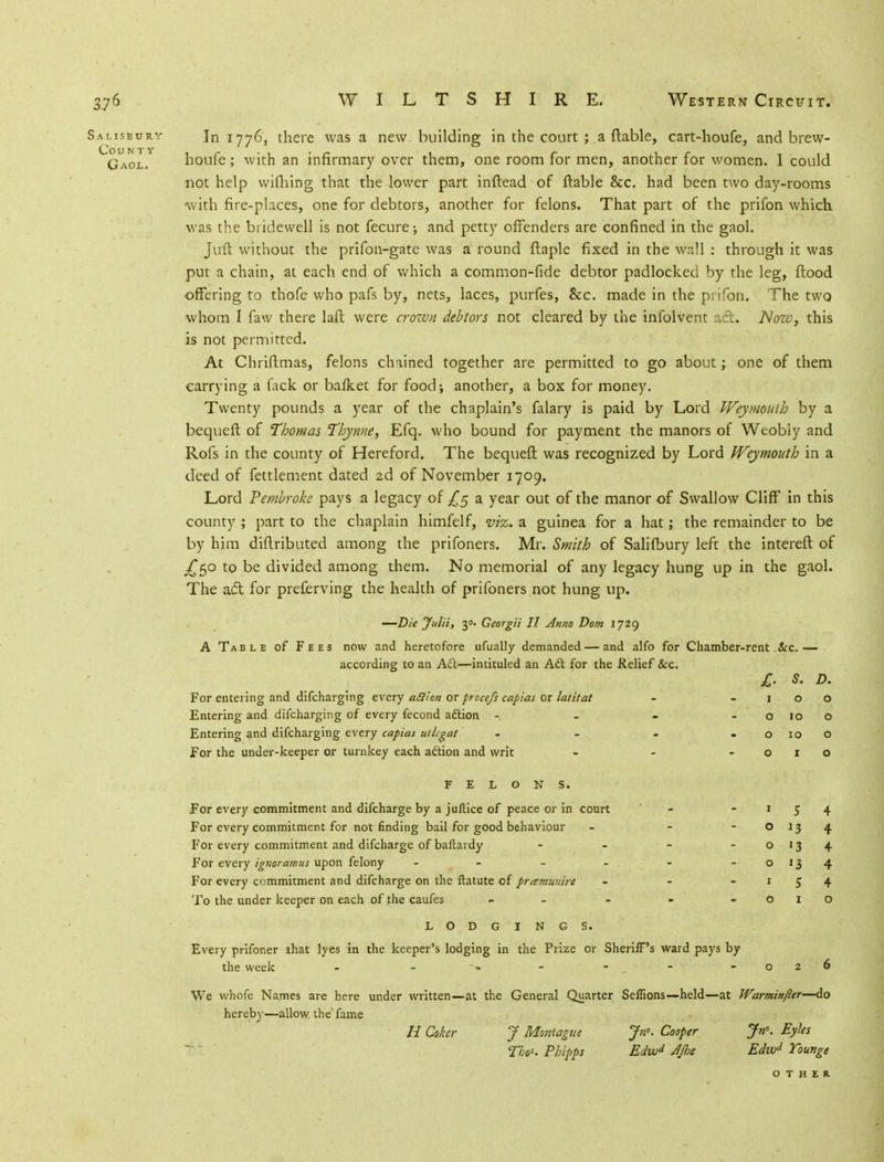 Salisbury In 1776, there was a new building in the court ; a ftable, cart-houfe, and brew- Gaol. houfe ; with an infirmary over them, one room for men, another for women. I could not help wifhing that the lower part inftead of ftable &c. had been two day-rooms •with fire-places, one for debtors, another for felons. That part of the prifon which was the bridewell is not fecure; and petty offenders are confined in the gaol. Juft without the prifon-gate was a round ftaple fixed in the wall : through it was put a chain, at each end of which a common-fide debtor padlocked by the leg, flood offering to th'ofe who pafs by, nets, laces, purfes, &c. made in the prifon. The two whom I faw there laft were crown debtors not cleared by the infolvent ad. Now, this is not permitted. At Chriftmas, felons chained together are permitted to go about; one of them carrying a fack or bafket for food; another, a box for money. Twenty pounds a year of the chaplain's falary is paid by Lord JVeymouth by a bequeft of Thomas Thyme, Efq. who bound for payment the manors of Weobly and Rofs in the county of Hereford. The bequeft was recognized by Lord JVeymouth in a deed of fettlement dated 2d of November 1709. Lord Pembroke pays a legacy of £5 a year out of the manor of Swallow Cliff in this county ; part to the chaplain himfelf, viz. a guinea for a hat; the remainder to be by him diftributed among the prifoners. Mr. Smith of Salifbury left the intereft of ^50 to be divided among them. No memorial of any legacy hung up in the gaol. The act for preferving the health of prifoners not hung up. —Die Julii, y. Georgii II Anno Dom 1729 A Table of Fees now and heretofore ufually demanded—and alfo for Chamber-rent &c.— according to an A&—intituled an Ad for the Relief Sec. £. S. D. For entering and difcharging every aclion or prccefs capias or latitat - -100 Entering and difcharging of every fecond adtion - - - -0100 Entering and difcharging every capias utlcgat - - - o 10 o For the under-keeper or turnkey each aftion and writ - - -010 FELONS. For every commitment and difcharge by a juflice of peace or in court - -154 For every commitment for not finding bail for good behaviour - - O 13 4 For every commitment and difcharge of baftardy - - - - o 13 4 For every ignoramus upon felony - - - - - - 0134 For every commitment and difcharge on the ftatute of pramunire - - -154 To the under keeper on each of the caufes - - - - -010 LODGINGS. Every prifoner that lyes in the keeper's lodging in the Prize or Sheriff's ward pays by the week - - - - - . -026 We whofe Names are here under written—at the General Quarter Seffions—held—at Warminfter—do hereby—allow the fame H Coker J Montague Jn°. Cooper Jn. Eyks Tbo*. Pbipps Edwd AJhe Edwd Toutige OTHER