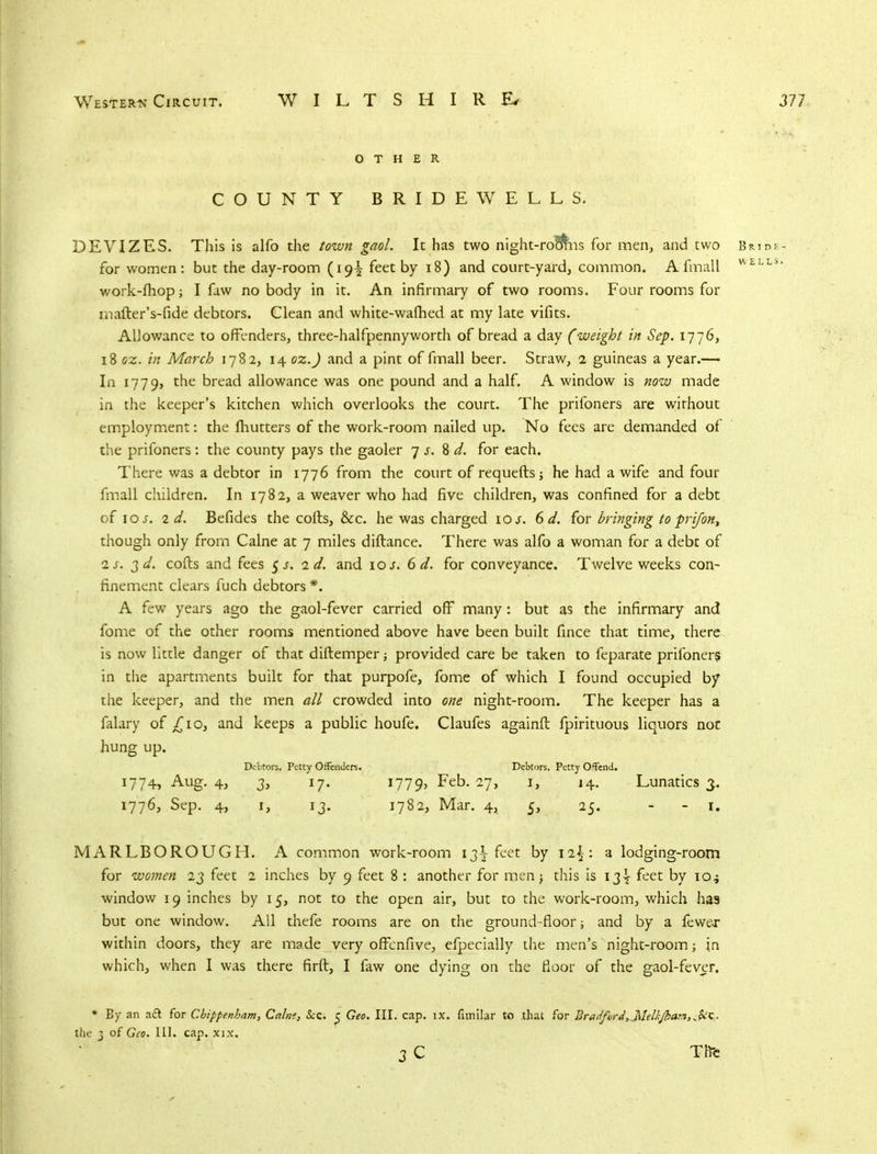 OTHER COUNTY BRIDEWELLS. DEVIZES. This is alfo the town gaol. It has two night-ro&ns for men, and two Bride- for women: but the day-room (19^ feet by 18) and court-yard, common. A fmall WELLi> work-mop; I faw no body in it. An infirmary of two rooms. Four rooms for inafter's-fide debtors. Clean and white-warned at my late vifits. Allowance to offenders, three-halfpennyworth of bread a day (weight in Sep. 1776, 18 oz. in March 178 2, 14 oz.J and a pint of fmall beer. Straw, 2 guineas a year.— In 1779, the bread allowance was one pound and a half. A window is now made in the keeper's kitchen which overlooks the court. The prifoners are wirhout employment: the mutters of the work-room nailed up. No fees are demanded of the prifoners: the county pays the gaoler 7 s. 8 d. for each. There was a debtor in 1776 from the court of requefts; he had a wife and four fmall children. In 1782, a weaver who had five children, was confined for a debt of 10 s. 2d. Befides the coils, &c. he was charged 10 s. 6 d. for bringing to prifon, though only from Calne at 7 miles diftance. There was alfo a woman for a debt of is. 2d. cods and fees 5 s. 2d. and 10 s. 6 d. for conveyance. Twelve weeks con- finement clears fuch debtors *. A few years ago the gaol-fever carried off many: but as the infirmary and fome of the other rooms mentioned above have been built fince that time, there is now little danger of that diflemper; provided care be taken to feparate prifoners in the apartments built for that purpofe, fome of which I found occupied by the keeper, and the men all crowded into one night-room. The keeper has a falary of £10, and keeps a public houfe. Claufes againft fpirituous liquors not hung up. Debtors. Petty Offenders. Debtors. Petty Offend. 1774, Aug. 4, 3, 17. 1779, Feb. 27, 1, 14. Lunatics 3. 1776, Sep. 4, 1, 13. 1782, Mar. 4, 5, 25. - - 1. MARLBOROUGH. A common work-room 13^ feet by a lodging-room for women 23 feet 2 inches by 9 feet 8 : another for men j this is 13^ feet by io^ window 19 inches by 15, not to the open air, but to the work-room, which has but one window. All thefe rooms are on the ground-floor; and by a fewer within doors, they are made very offenfive, efpecially the men's night-room in which, when I was there firft, I faw one dying on the floor of the gaol-fever. * By an aft for Chippenham, Cains, Sec <; Geo. HI. cap. ix. fitnilar to .that for Bradford, Mett-jbam,.;$ic the 3 of Geo. III. cap. xix. 3 C Tftfc