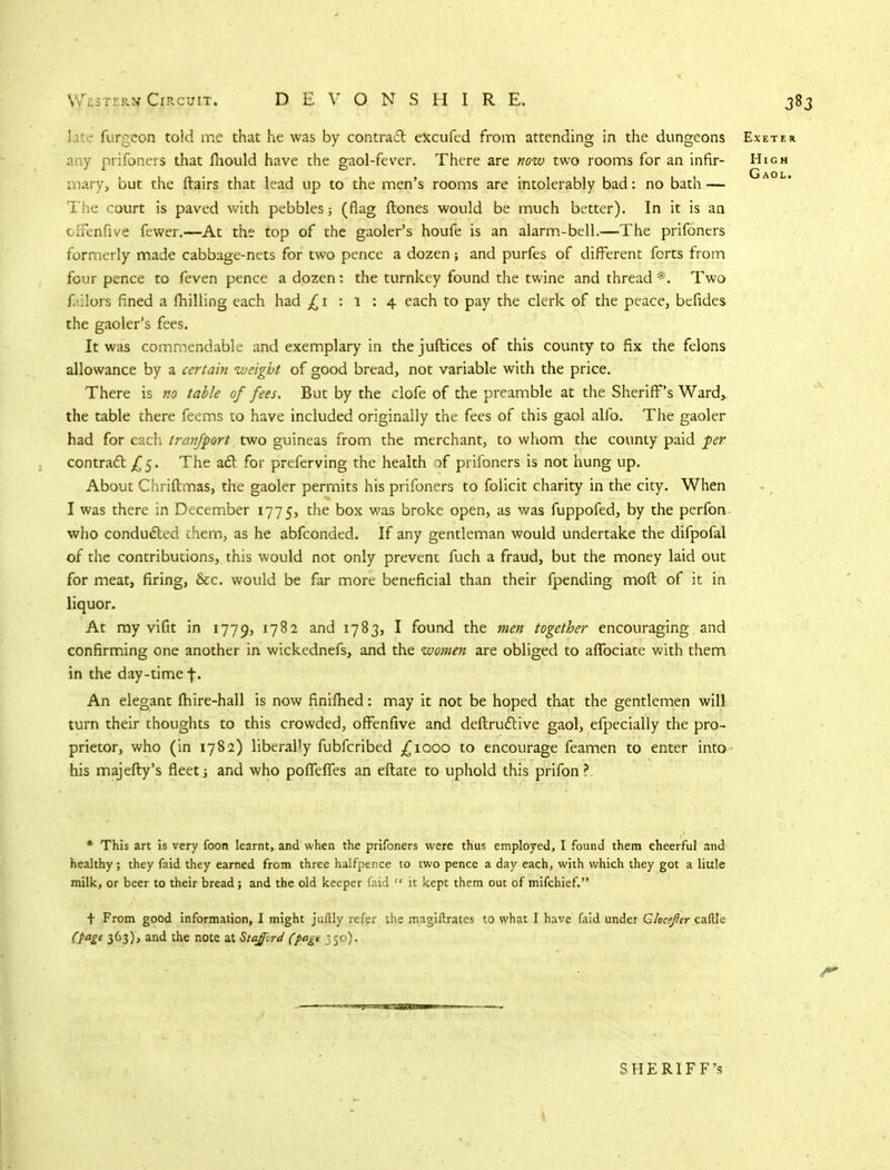 late furgeon told me that he was by contract excufed from attending in the dungeons Exeter any prifoners that fhould have the gaol-fever. There are now two rooms for an infir- High mary, but the flairs that lead up to the men's rooms are intolerably bad: no bath — The court is paved with pebbles; (flag ftones would be much better). In it is an offenfive fewer.—At the top of the gaoler's houfe is an alarm-bell.—The prifoners formerly made cabbage-nets for two pence a dozen; and purfes of different forts from four pence to feven pence a dozen: the turnkey found the twine and thread *. Two jailors fined a milling each had ^1:1:4 each to pay the clerk of the peace, befides the gaoler's fees. It was commendable and exemplary in the juftices of this county to fix the felons allowance by a certain weight of good bread, not variable with the price. There is no table of fees. But by the clofe of the preamble at the Sheriff's Ward, the table there feems to have included originally the fees of this gaol alio. The gaoler had for each Iran/port two guineas from the merchant, to whom the county paid per contract £5. The act for preferving the health of prifoners is not hung up. About Chriftmas, the gaoler permits his prifoners to folicit charity in the city. When I was there in December 1775, the box was broke open, as was fuppofed, by the perfon who conducted them, as he abfconded. If any gentleman would undertake the difpofal of the contributions, this would not only prevent fuch a fraud, but the money laid out for meat, firing, &c. would be far more beneficial than their fpending moft of it in liquor. At my vifit in 1779, J7^2 an<^ l7%3> * found the men together encouraging and confirming one another in wickednefs, and the women are obliged to afTociate with them in the day-time f. An elegant fhire-hall is now finifhed: may it not be hoped that the gentlemen will turn their thoughts to this crowded, offenfive and deflructive gaol, efpecially the pro- prietor, who (in 1782) liberaHy fubfcribed £1000 to encourage feamen to enter into- his majefty's fleet j and who pofTefTes an eftate to uphold this prifon ? * This art is very foon learnt, and when the prifoners were thus employed, I found them cheerful and healthy; they faid they earned from three halfpence to two pence a day each, with which they got a little milk, or beer to their bread; and the old keeper faid  it kept them out of mifchief. t From good information, I might juftly refer the magiftrates to what I have faid under Clocffer caftk (page 363), and the note at Stafford (page 350). SHERIFF'S \