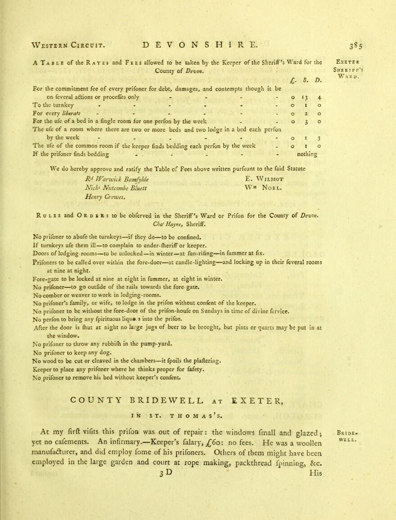 A Table of the Rates and Fees allowed to be taken by the Keeper of the Sheriff's Ward for the County of Devon. For the commitment fee of every prifoner for debt, damages, and contempts though it be on feveral actions or proceffes only - To the turnkey - - For every libtrate - - For the ufe of a bed in a fingle room for one perfon by the week The ufe of a room where there are two or more beds and two lodge in a bed each perfon by the week ------ The ufe of the common room if the keeper finds bedding each perfon by the week If the prifoner finds bedding . . - nothing We do hereby approve and ratify the Table of Fees above written purfuant to the faid Statute Rd JVarwick Bamfylde E. Wjlmot N/c/j' Nutcombe Bluett WM Noel. Henry Crewes. Rules and Orders to be obferved in the Sheriff's Ward or Prifon for the County of Devon. Cha'Hayne, Sheriff. No prifoner to abufe the turnkeys—if they do—to be confined. If turnkeys ufe them ill—to complain to under-fheriff or keeper. Doors of lodging-rooms—to be unlocked—in winter—at fun-rifing—in fummer at fix. Prifoners to be called over within the fore-door—at candle-lighting—and locking up in their feveral rooms at nine at night. Fore-gate to be locked at nine at night in fummer, at eight in winter. No prifoner—to go outfide of the rails towards the fore gate. No comber or weaver to work in lodging-rooms. No prifoner's family, or wife, to lodge in the prifon without confent of the keeper. No prifoner to be without the fore-door of the prifon-houfe on Sundays in time of divine fervice. No perfon to bring any fpirituous lique.s into the prifon. After the door is fhut at night no la.-ge jugs of beer to be brought, but pints or quarts may be put in at the window. No prifoner to throw any rubbifh in the pump-yard. No prifoner to keep any dog. No wood to be cut or cleaved in the chambers—it fpoils the plaflering. Keeper to place any prifoner where he thinks proper for fafety. No prifoner to remove his bed without keeper's confent. Exeter Sheriff's Ward. COUNTY BRIDEWELL at EXETER, in st. thomas's. At my firft vifits this prifon was out of repair: the windows fmall and glazed; yet no cafements. An infirmary.—Keeper's falary, j£6o: no fees. He was a woollen manufacturer, and did employ fome of his prifoners. Others of them might have been employed in the large garden and court at rope making, packthread fpinning, &c. 3D His Bride, well.