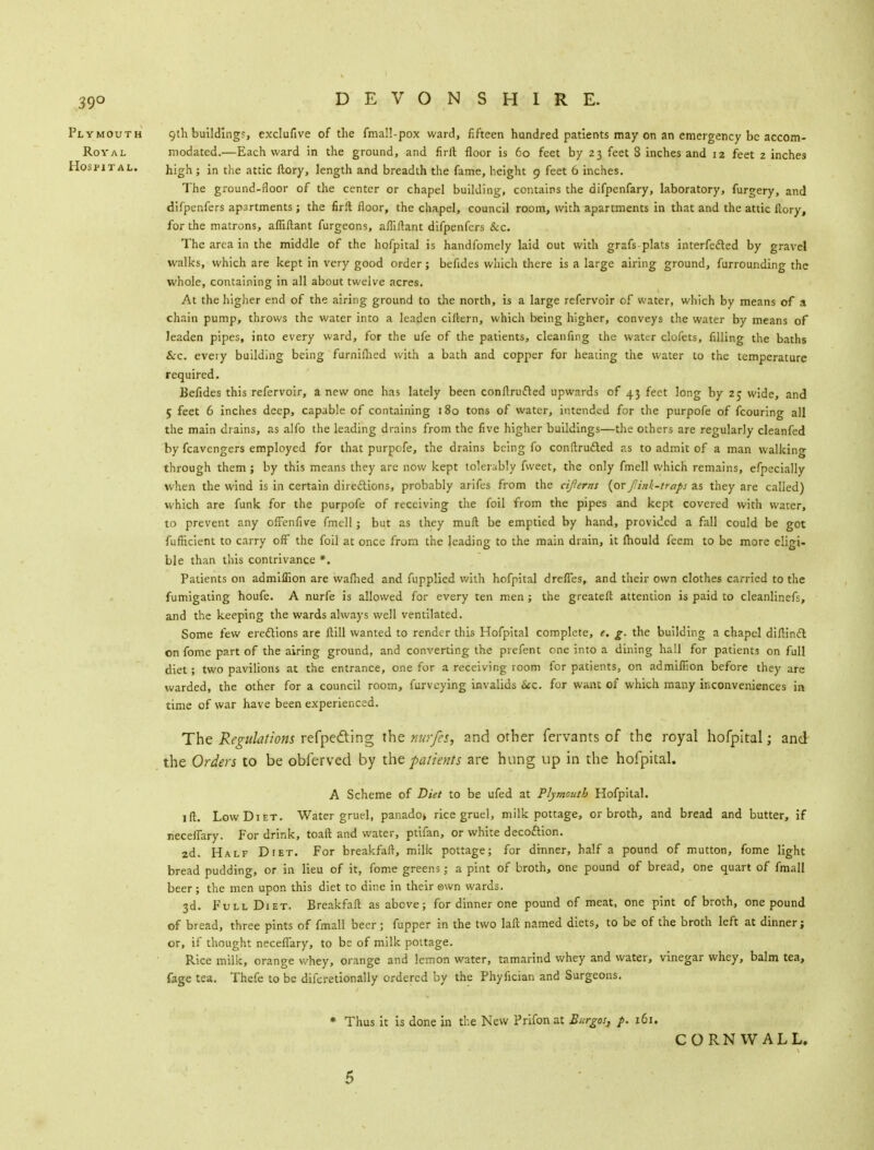 39° DEVONSHIRE. Plymouth 9th building?, exclufive of the fmall-pox ward, fifteen hundred patients may on an emergency be accom- Roval modated.—Each ward in the ground, and firft floor is 60 feet by 23 feet 8 inches and 12 feet 2 inches Hospital. ; in the attic ftory, length and breadth the fame, height 9 feet 6 inches. The ground-floor of the center or chapel building, contains the difpenfary, laboratory, furgery, and difpenfers apartments; the firft floor, the chapel, council room, with apartments in that and the attic fcory, for the matrons, afliftant furgeons, afliftant difpenfers &c. The area in the middle of the hofpital is handfomely laid out with grafs plats interfered by gravel walks, which are kept in very good order; befides which there is a large airing ground, furrounding the whole, containing in all about twelve acres. At the higher end of the airing ground to the north, is a large refervoir of water, which by means of a chain pump, throws the water into a leaden cillern, which being higher, conveys the water by means of leaden pipes, into every ward, for the ufe of the patients, cleanfing the water clofets, filling the baths Sec. every building being furniftied with a bath and copper for heating the water to the temperature required. Befides this refervoir, a new one has lately been conftrufted upwards of 43 feet long by 2; wide, and 5 feet 6 inches deep, capable of containing 180 tons of water, intended for the purpofe of fcouring all the main drains, as alfo the leading drains from the five higher buildings—the others are regularly cleanfed by fcavengers employed for that purpofe, the drains being fo conftru&ed as to admit of a man walking through them ; by this means they are now kept tolerably fweet, the only fmell which remains, efpecially when the wind is in certain directions, probably arifes from the cifterns (orfink-traps as they are called) which are funk for the purpofe of receiving the foil from the pipes and kept covered with water, to prevent any offenfive fmell; but as they mult be emptied by hand, provided a fall could be got fuflicient to carry off the foil at once from the leading to the main drain, it lhould feem to be more eligi- ble than this contrivance *. Patients on admiflion are wafhed and fupplied with hofpital drefles, and their own clothes carried to the fumigating houfe. A nurfe is allowed for every ten men; the greateft attention is paid to cleanlinefs, and the keeping the wards always well ventilated. Some few erections are Hill wanted to render this Hofpital complete, e. g. the building a chapel diftincl on fome part of the airing ground, and converting the prefent one into a dining hall for patients on full diet; two pavilions at the entrance, one for a receiving room for patients, on admiflion before they are warded, the other for a council room, furveying invalids See. for want of which many inconveniences in time of war have been experienced. The Regulations refpeding the nurfes, and other fervants of the royal hofpital; and the Orders to be obferved by inpatients are hung up in the hofpital. A Scheme of Diet to be ufed at Plymouth Hofpital. lit. Low Diet. Water gruel, panado* rice gruel, milk pottage, or broth, and bread and butter, if neceflary. For drink, toaft and water, ptifan, or white decoftion. 2d. Half Diet. For breakfaft, milk pottage; for dinner, half a pound of mutton, fome light bread pudding, or in lieu of it, fome greens; a pint of broth, one pound of bread, one quart of fmall beer ; the men upon this diet to dine in their own wards. 3d. Full Diet. Breakfaft as above; for dinner one pound of meat, one pint of broth, one pound of bread, three pints of fmall beer; fupper in the two laft named diets, to be of the broth left at dinner; or, if thought neceflary, to be of milk pottage. Rice milk, orange whey, orange and lemon water, tamarind whey and water, vinegar whey, balm tea, fage tea. Thefe to be difcretionally ordered by the Phyfician and Surgeons. * Thus it is done in the New Prifonat Burgos, p. 161. CORNWALL. 5