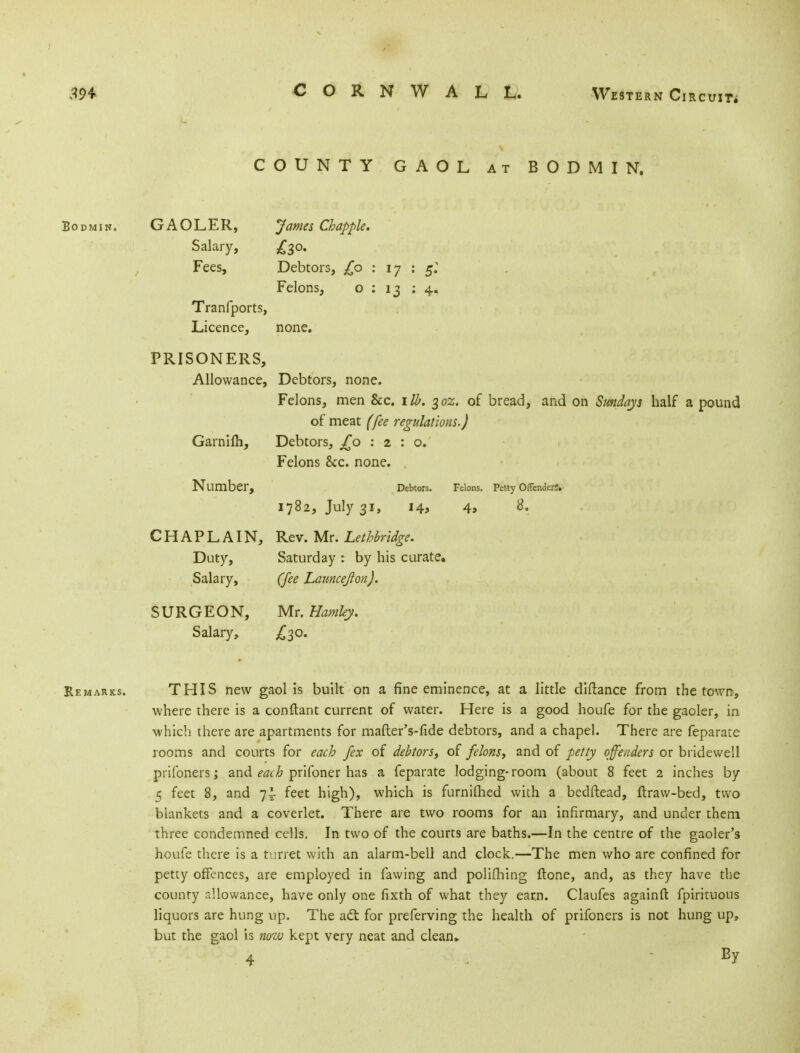 COUNTY GAOL at BODMIN. Bodmin. GAOLER, James Chappie. Salary, £30. Fees, Debtors, £0 : 17 : 5: Felons, o : 13 14. Tranfports, Licence, none. PRISONERS, Allowance, Debtors, none. Felons, men &c. lib. 302. of bread, and on Sundays half a pound of meat (fee regulations.) Garnifh, Debtors, £0:2:0. Felons &c. none. Number, Debtors. Felons. Petty Offenders. 1782, July 31, 14, 4» CHAPLAIN, Rev. Mr. Lethbridge. Duty, Saturday : by his curate. Salary, (fee Launcejlon). SURGEON, Mr. Hamley. Salary, £30. Remarks. THIS new gaol is built on a fine eminence, at a little diftance from the town, where there is a conftant current of water. Here is a good houfe for the gaoler, in which there are apartments for mafter's-lide debtors, and a chapel. There are feparate rooms and courts for each fex of debtors, of felons, and of petty offenders or bridewell prifoners; and each prifoner has a feparate lodging-room (about 8 feet 2 inches by 5 feet 8, and 7! feet high), which is furnilhed with a bedftead, ftraw-bed, two blankets and a coverlet. There are two rooms for an infirmary, and under them three condemned cells. In two of the courts are baths.—In the centre of the gaoler's houfe there is a turret with an alarm-bell and clock.—The men who are confined for petty offences, are employed in fawing and polifhing ftone, and, as they have the county allowance, have only one fixth of what they earn. Claufes againft fpirituous liquors are hung up. The acl for preferving the health of prifoners is not hung up, but the gaol is now kept very neat and clean*