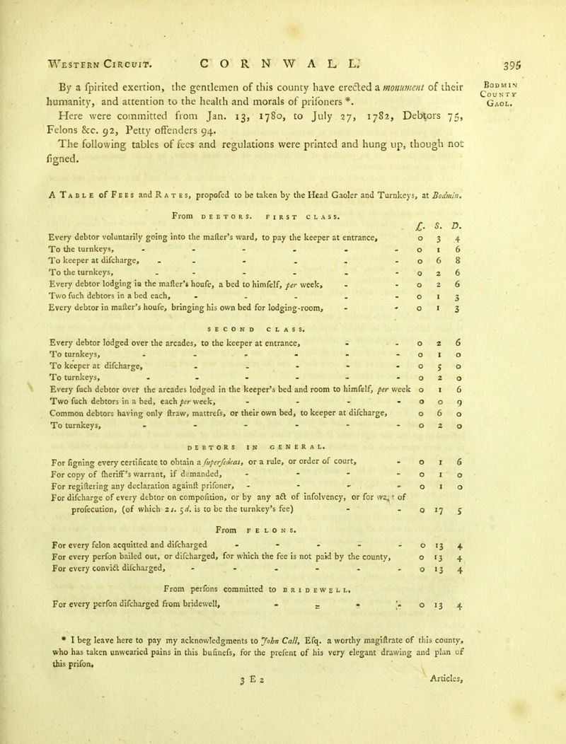 By a fpirited exertion, the gentlemen of this county have erected a. monument of their q°™1™ humanity, and attention to the health and morals of prifoners *. Gaol. Here were committed from Jan. 13, 1780, to July 27, 1782, Debtors 75, Felons &c. 92, Petty offenders 94. The following tables of fees and regulations were printed and hung up, though no£ figned. A Table of Fees and Rates, propofed to be taken by the Head Gaoler and Turnkeys ;, at £i Oil, nin. From DEBTORS. FIRST CLASS. £• s. D. Every debtor voluntarily going into the matter's ward, to pay the keeper at entrance, 0 3 .4 To the turnkeys, - - - » m - 0 1 0 To keeper at difcharge, - 0 6 8 To the turnkeys, - 0 2 6 Every debtor lodging in the mailer's houfe, a bed to himfelf, per week, 0 2 6 Two fuch debtors in a bed each, - 0 I 3 Every debtor in mailer's houfe, bringing his own bed for lodging-room, - * 0 I 3 SECOND CLASS. Every debtor lodged over the arcades, to the keeper at entrance, - 0 2 6 To turnkeys, - * 0 I 0 To keeper at difcharge, - 0 5 0 To turnkeys, 0 2 0 Every fuch debtor over the arcades lodged in the keeper's bed and room to himfelf, per week 6 Two fuch debtors in a bed, each per week, - 0 0 9 Common debtors having only ftraw, mattrefs, or their own bed, to keeper at difcharge, 0 6 0 To turnkeys, - - - - - - 0 2 0 DEBTORS IN GENERAL. For figning every certificate to obtain a fuperfedeas, or a rule, or order of court, 0 6 For copy of Iheriff's warrant, if demanded, - 0 1 ' 0 For regiftering any declaration againfi: prifoner, - - *'. < •.«. 0 1 0 For difcharge of every debtor on compofition, or by any aft of infolvency, or for wa#t of profecution, (of which zs. c,d. is to be the turnkey's fee) -  0 S From felons. For every felon acquitted and difcharged - 0 4 For every perfon bailed out, or difcharged, for which the fee is not paid by the county, 0 »3 4 For every convift difcharged, - - 0 *3 4 From perfons committed to bridewell. For every perfon difcharged from bridewell, £ - [£ 0 13 4 * I beg leave here to pay my acknowledgments to John Call, Efq. a worthy magillrate of this county, who has taken unwearied pains in this bufinefs, for the prefent of his very elegant drawing and plan of this prifon. 2 E 2 Articles,