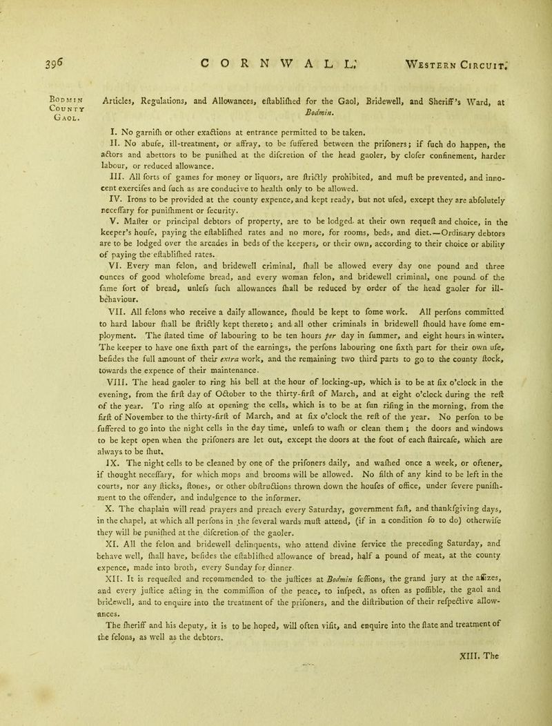 Bodmin Articles, Regulations, and Allowances, eftablifhed for the Gaol, Bridewell, and Sheriff's Ward, at County Bodmin^ Gaol. I. No garnifh or other exactions at entrance permitted to be taken. II. No abufe, ill-treatment, or affray, to be fuffered between the prifoners; if fuch do happen, the actors and abettors to be punifhed at the difcretion of the head gaoler, by clofer confinement, harder labour, or reduced allowance. III. All forts of games for money or liquors, are ftriftly prohibited, and muft be prevented, and inno- cent exercifes and fuch as are conducive to health only to be allowed. IV. Irons to be provided at the county expence, and kept ready, but not ufed, except they are abfolutely receffary for punifhment or fecurity. V. Mailer or principal debtors of property, are to be lodged, at their own requeft and choice, in the keeper's houfe, paying the eftablifhed rates and no more, for rooms, beds, and diet. —Ordinary debtors are to be lodged over the arcades in beds of the keepers, or their own, according to their choice or ability of paying the eftablifhed rates. VI. Every man felon, and bridewell criminal, fhall be allowed every day one pound and three ounces of good wholefome bread, and every woman felon, and bridewell criminal, one pound of the fame fort of bread, unlefs fuch allowances fhall be reduced by order of the head gaoler for ill- behaviour. VII. All felons who receive a daily allowance, fhould be kept to fome work. All perfons committed to hard labour fhall be ftrictly kept thereto; and all other criminals in bridewell fhould have fome em- ployment. The ftated time of labouring to be ten hours per day in fummer, and eight hours in winter. The keeper to have one fixth part of the earnings, the perfons labouring one fixth part for their own ufer befides the full amount of their extra work, and the remaining two third parts to go to the county ftock, towards the expence of their maintenance. VIII. The head gaoler to ring his bell at the hour of locking-up, which is to be at fix o'clock in the evening, from the firft day of October to the thirty-firft of March, and at eight o'clock during the reft of the year. To ring alfo at opening the cells, which is to be at fun rifing in the morning, from the firft of November to the thirty-firft of March, and at fix o'clock the reft of the year. No perfon to be fuffered to go into the night cells in the day time, unlefs to wafh or clean them ; the doors and windows to be kept open when the prifoners are let out, except the doors at the foot of each ftaircafe, which are always to be fhut. JX. The night cells to be cleaned by one of the prifoners daily, and wafhed once a week, or oftener, if thought neceflary, for which mops and brooms will be allowed. No filth of any kind to be left in the courts, nor any flicks, ftones, or other obftructions thrown down the houfes of office, under fevere punifh- ment to the offender, and indulgence to the informer. X. The chaplain will read prayers and preach every Saturday, government faft, and thankfgiving days, in the chapel, at which all perfons in the feveral wards muft attend, (if in a condition fo to do) otherwife they will be punifhed at the difcretion of the gaoler. XI. All the felon and bridewell delinquents, who attend divine fervice the preceding Saturday, and behave well, fhall have, befides the eftablifhed allowance of bread, half a pound of meat, at the county expence, made into broth, every Sunday for dinner XII. It is requefted and recommended to the juftices at Bodmin fcflions, the grand jury at the afiizes, and every juftice adling in the commiffion of the peace, to infpect, as often as poflible, the gaol and bridewell, and to enquire into the treatment of the prifoners, and the diftribution of their refpe&ive allow- ances. The fheriff and his deputy, it is to be hoped, will often vifit, and enquire into the Mate and treatment of the felons, as well as the debtors. XIII. The