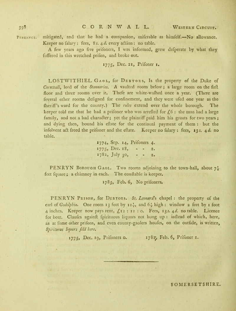 39$ C O R N W A L L. Western Circuit. Penzance, mitigated, and that he had a companion, miferable as himfelf.—No allowance. Keeper no falary : fees, 8 s. \d. every action: no table. A few years ago five prifoners, I was informed, grew defperate by what they fuffered in this wretched prifcn, and broke out. 1775, Dec. 21, Prifoner 1. LOS TWIT HI EL Gaol, for Debtors, Is the property of the Duke of Cornwall, lord of the Stannaries. A vaulted room below ; a large room on the firfl floor and three rooms over it. Thefe are white-wafhed once a year. (There are feveral other rooms defigned for confinement, and they were ufed one year as the fheriff's ward for the county.) The rules extend over the whole borough. The keeper told me that he had a prifoner who was arreftcd for £6 : the man had a large family, and not a bad character; yet the plaintiff paid him his groats for two years ; and dying then, bound his eftate for the continual payment of them : but the infolvent act freed the prifoner and the eftate. Keeper no falary : fees, 13 s. 4^. no table. 1774, Sep. 14, Prifoners 4. 1775, Dec. 18, - - 2. 1782, July 30, - - 2. PENRYN Borough Gaol. Two rooms adjoining to the town-hall, about 74 feet fquare ; a chimney in each. The con liable is keeper. 1783, Feb. 6, No prifoners. PENRYN Prison, for Debtors. St. Leonard's chapel : the property of the earl of Godolphin. One room 13 feet by 12-i, and 6^ high : window 2 feet by 1 foot 4 inches. Keeper now pays rent, £12 : 12 : o. Fees, 135.4^. notable. Licence for beer. Claufes againft fpirituous liquors not hung up : inftead of which, here, as at fome other prifons, and even county-gaolers houfes, on the outfide, is written, Spirituous liquors fold here. 1775, Dec. 19, Prifoners o. 1782^ Feb. 6, Prifoner 1. SOMERSETSHIRE.