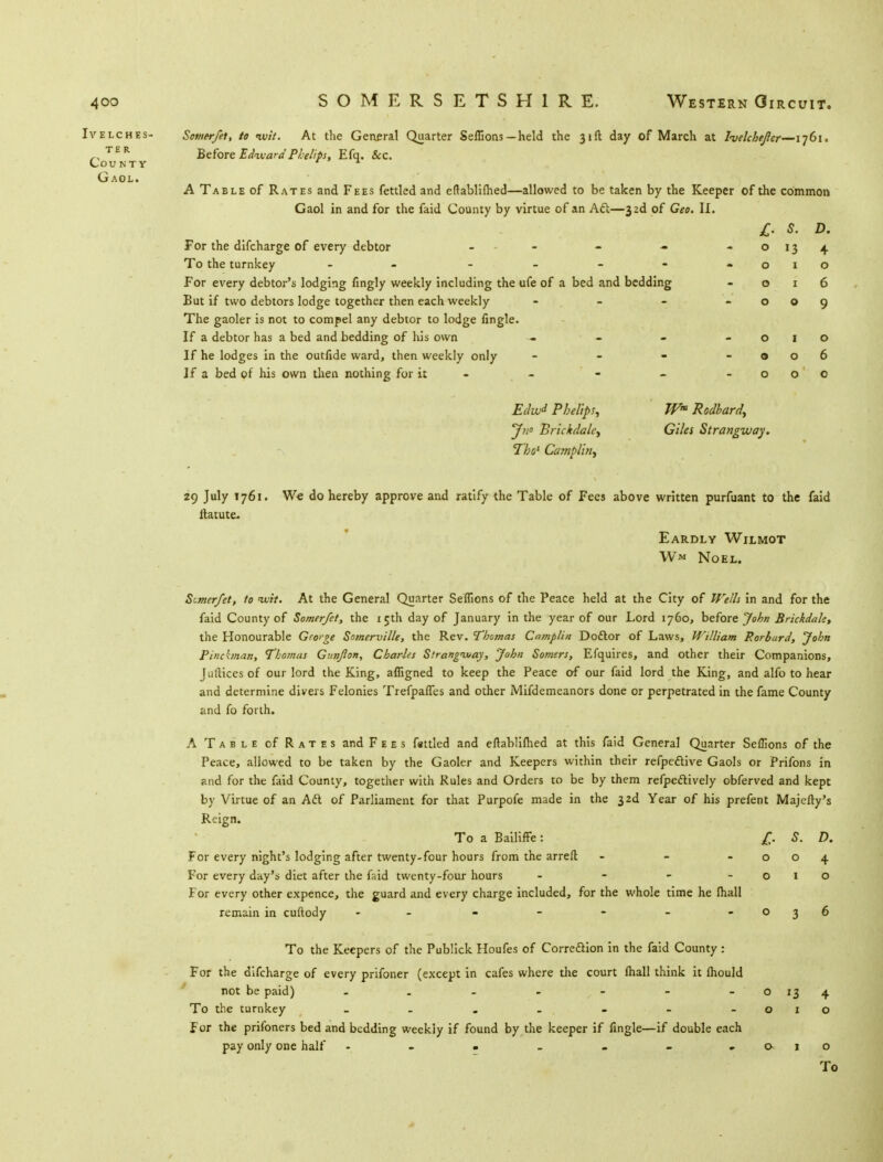 Ivelches- Somerfet, to <wit. At the General Quarter Seflions-held the 31ft day of March at Iwlchejler—1761. TER Before Edward Phelips, Efq. Sec. County * * Gaol. A Table of Rates and Fees fettled and eftablifhed—allowed to be taken by the Keeper of the common Gaol in and for the faid County by virtue of an Aft—33d of Geo. II. £• s. D. For the difcharge of every debtor - 0 13 4 To the turnkey - - 0 1 0 For every debtor's lodging fingly weekly including the ufe of a bed and bedding 0 1 6 But if two debtors lodge together then each weekly - 0 0 9 The gaoler is not to compel any debtor to lodge fingle. If a debtor has a bed and bedding of his own - 0 1 0 If he lodges in the outfide ward, then weekly only - 0 0 6 If a bed of his own then nothing for it - - 0 0 0 Edw* Pbelips, Wm Rodbard, J?i° Brickdalc^ Giles Strangway. Thos Camplin, 29 July 1761. W* do hereby approve and ratify the Table of Fees above written purfuant to the faid ltatute. Eardly Wilmot W« Noel. Stmerfet, to tx.it. At the General Quarter Seflions of the Peace held at the City of Wells in and for the faid County of Somerfet, the 15th day of January in the year of our Lord 1760, before John Brickdak, the Honourable Gro>ge Somerville, the Rev. Thomas Camplin Doctor of Laws, William Porburd, John Pincbnan, Thomas Gun/ion, Charles Slrangiuay, John Somen, Efquires, and other their Companions, Jufticesof our lord the King, afligned to keep the Peace of our faid lord the King, and alfo to hear and determine divers Felonies Trefpaffes and other Mifdemeanors done or perpetrated in the fame County and fo forth. A Table of Rates and Fees fattled and eftablifhed at this faid General Quarter Seflions of the Peace, allowed to be taken by the Gaoler and Keepers within their refpective Gaols or Prifons in and for the faid County, together with Rules and Orders to be by them refpe&ively obferved and kept by Virtue of an Adl of Parliament for that Purpofe made in the 32d Year of his prefent Majefty's Reign. To a Bailiffe: £. S. D. For every night's lodging after twenty-four hours from the arreft - - -004 For every day's diet after the faid twenty-four hours - - - -010 For every other expence, the guard and every charge included, for the whole time he fhall remain in cuftody - - - - - - - 036 To the Keepers of the Publick Houfes of Correction in the faid County : For the difcharge of every prifoner (except in cafes where the court fhall think it lhould not be paid) - . - - - - -0134 To the turnkey - - - . - - -010 For the prifoners bed and bedding weekly if found by the keeper if fingle—if double each pay only one half - - - - - - -010 To