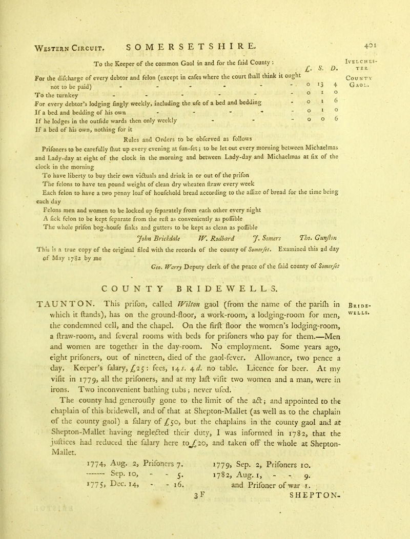 D. To the Keeper of the common Gaol in and for the faid County : For the difcharge of every debtor and felon (except in cafes where the court fliall think it ought not to be paid) - - To the turnkey - - For every debtor's lodging fingly weekly, including the ufe of a bed and bedding If a bed and bedding of his own - If he lodges in the outfide wards then only weekly - - - o o D If a bed of his own, nothing for it Rules and Orders to be obferved as follows Prifoners to be carefully fhut up every evening at fun-fet; to be let out every morning between Michaelmas and Lady-day at eight of the clock in the morning and between Lady-day and Michaelmas at fix of the clock in the morning To have liberty to buy their own victuals and drink in or out of the prifon The felons to have ten pound weight of clean dry wheaten ftraw every week Each felon to have a two penny loaf of houfehold bread according to the affize of bread for the time being each day Felons men and women to be locked up feparately from each other every night A fick felon to be kept feparate from the reft as conveniently as poflible The whole prifon bog-houfe finks and gutters to be kept as clean as poflible John Brickdale W. Rodbard J. Somers Tbo. Gun/Ion This is a true copy of the original filed with the records of the county of Somerfet. Examined this zd day pf May 1782 by me Geo. Warry Deputy clerk of the peace of the faid county of Somerfet IVELCHES- TER. County Gaol. COUNTY BRIDEWELLS. TAUNTON. This prifon, called Wilton gaol (from the name of the parifh in which it ftands), has on the ground-floor, a work-room, a lodging-room for men, the condemned cell, and the chapel. On the firft floor the women's lodging-room, a ftraw-room, and feveral rooms with beds for prifoners who pay for them.—Men and women are togethei in the day-room. No employment. Some years ago, eight prifoners, out of nineteen, died of the gaol-fever. Allowance, two pence a day. Keeper's falary, £25 : fees, 14s. 4^. no table. Licence for beer. At my vifit in 1779, all the prifoners, and at my laft vifit two women and a man, were in irons. Two inconvenient bathing tubs; never ufed. The county had generoufly gone to the limit of the act; and appointed to the chaplain of this bridewell, and of that at Shepton-Mallet (as well as to the chaplain of the county gaol) a falary of £50, but the chaplains in the county gaol and at Shepton-Mallet having neglected their duty, I was informed in 1782, that the juftices had reduced the falary here to^ 2o, and taken off the whole at Shepton- Mallet. 1774, Aug. 2, Sep. 10, 1775, Dec. 14, Prifoners 7. - - 5- - - 16. 3F 1779, Sep. 2, Prifoners 10. 1782, Aug. 1, - - 9. and Prifoner of war 1. SHEPTON- Bride- WELLS.