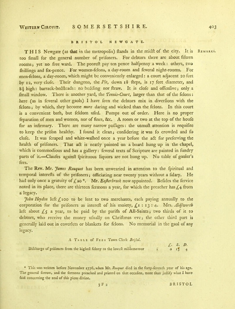 BRISTOL NEWGATE. THIS Newgate (as that in the metropolis) {lands in the midft of the city. It is Remarks. too fmall for the general number of prifoners. For debtors there are about fifteen rooms yet no free ward. The pooreft pay ten pence halfpenny a week: others, two fhillings and fix-pence. For women-felons, a day-room and feveral night-rooms. For men-felons, a day-room, which might be conveniently enlarged: a court adjacent 20 feet by 12, very clofe. Their dungeon, the Pit, down 18 fteps, is 17 feet diameter, and 8-jhigh: barrack-bedfteads: no bedding nor ftraw. It is clofe and offenfive; only a fmall window. There is another yard, the 'Tennis-Court, larger than that of the felons; here (as in feveral other gaols) I have feen the debtors mix in diverfions with the felons ■, by which, they become more daring and wicked than the felons. In this court is a convenient bath, but feldom ufed. Pumps out of order. Here is no proper feparation of men and women, nor of fines, &c. A room or two at the top of the houfe for an infirmary. There are many narrow paifages: the utmoft attention is requifite to keep the prifon healthy. I found it clean; considering it was fo crowded and fo clofe. It was fcraped and white-warned once a year before the act for preferving the health of prifoners. That act is neatly painted on a board hung up in the chapel, which is commodious and has a gallery: feveral texts of Scripture are painted in fundry parts of it.—Claufes againft fpirituous liquors are not hung up. No table of gaoler's fees. The Rev. Mr. James Rouquet has been unwearied in attention to the fpiritual and temporal interefts of the prifoners; officiating near twenty years without a falary. He had only once a gratuity of £20 *. Mr. Eafter brook now appointed. Befides the fervice noted in its place, there are thirteen fermons a year, for which the preacher has £4 from a legacy. John Hey don left £100 to be lent to two merchants, each paying annually to the corporation for the prifoners as intereft of his moiety, £1 : 13 : 4. Mrs. Aldjworth left about £5 a year, to be paid by the parifh of All-Saints; two thirds of it to debtors, who receive the money ufually on Chriftmas eve; the other third part is generally laid out in coverlets or blankets for felons. No memorial in the gaol of any legacy. A Table of Fees Town Clerk Brtftol. £• s- D- Discharge of prifoners from the highell felony to the Ioweft mifdemeanor =J o ij 4 * This was written before November 1776, when Mr. Rouquet died in the forty-feventh year of his age. The general forrow, and the fermons preached and printed on that occafion, more than jaftify what I have faid concerning the zeal of this pious divine. 3 F 2 BRISTOL