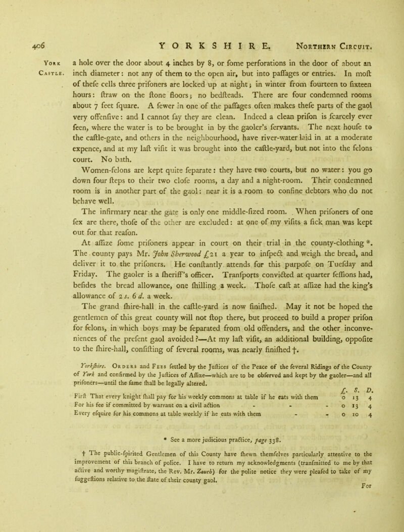 York a hole over the door about 4 inches by 8, or fome perforations in the door of about an Castle, inch diameter: not any of them to the open air, but into paflages or entries. In mod of thefe cells three prifoners are locked up at night; in winter from fourteen to fixteen hours: ftraw on the ftone floors; no bedfteads. There are four condemned rooms about 7 feet fquare. A fewer in one of the paffages often makes thefe parts of the gaol very offenfive: and I cannot fay they are clean. Indeed a clean prifon is fcarcely ever feen, where the water is to be brought in by the gaoler's fervants. The next houfe to the caftle-gate, and others in the neighbourhood, have river-water laid in at a moderate expence, and at my laft vifit it was brought into the caftle-yard, but not into the felons court. No bath. Women-felons are kept quite feparate: they have two courts, but no water: you go down four fteps to their two clofe rooms, a day and a night-room. Their condemned room is in another part of the gaol: near it is a room to confine debtors who do not behave well. The infirmary near the gate is only one middle-fized room. . When prifoners of one fex are there, thofe of the other are excluded: at one of my vifits a fick man was kept out for that reafon. At affize fome prifoners appear in court on their trial in the county-clothing *. The county pays Mr. John Sherwood £21 a year to infpect and weigh the bread, and deliver it to the prifoners. He conftantly attends for this purpofe on Tuefday and Friday. The gaoler is a IherifFs officer. Tranfports convicted at quarter feffions had, befides the bread allowance, one milling a week. Thofe caft at affize had the king's allowance of 1 s. 6 d. a week. The grand fhire-hall in the caftle-yard is now finifhed. May it not be hoped the gentlemen of this great county will not flop there, but proceed to build a proper prifon for felons, in which boys may be feparated from old offenders, and the other inconve- niences of the prefent gaol avoided ?—At my laft vifit, an additional building, oppofite to the fhire-hall, confifting of feveral rooms, was nearly finifhed f. Torkjhire. Orders and Fees fettled by the Juftices of the Peace of the feveral Ridings of the County of York and confirmed by the Juftices of Affize—which are to be obferved and kept by the gaoler—and all prifoners—until the fame fhall be legally altered. £• s. D. Firft That every knight fhall pay for his weekly commons at table if he eats with them 013 4 For his fee if committed by warrant on a civil action - - o 13 4 Every efquire for his commons at table weekly if he eats with them - o 10 4 * See a more judicious pra&ice, page 338. t The public-fpirited Gentlemen of this County have fhewn themfelves particularly attentive to the improvement of this branch of police. I have to return my acknowledgments (tranfmitted to me by that active and worthy magiftrate, the Rev. Mr. Zoueb) for the polite notice they were pleafed to take of my fuggeftions relative to the ftate of their county gaol. For