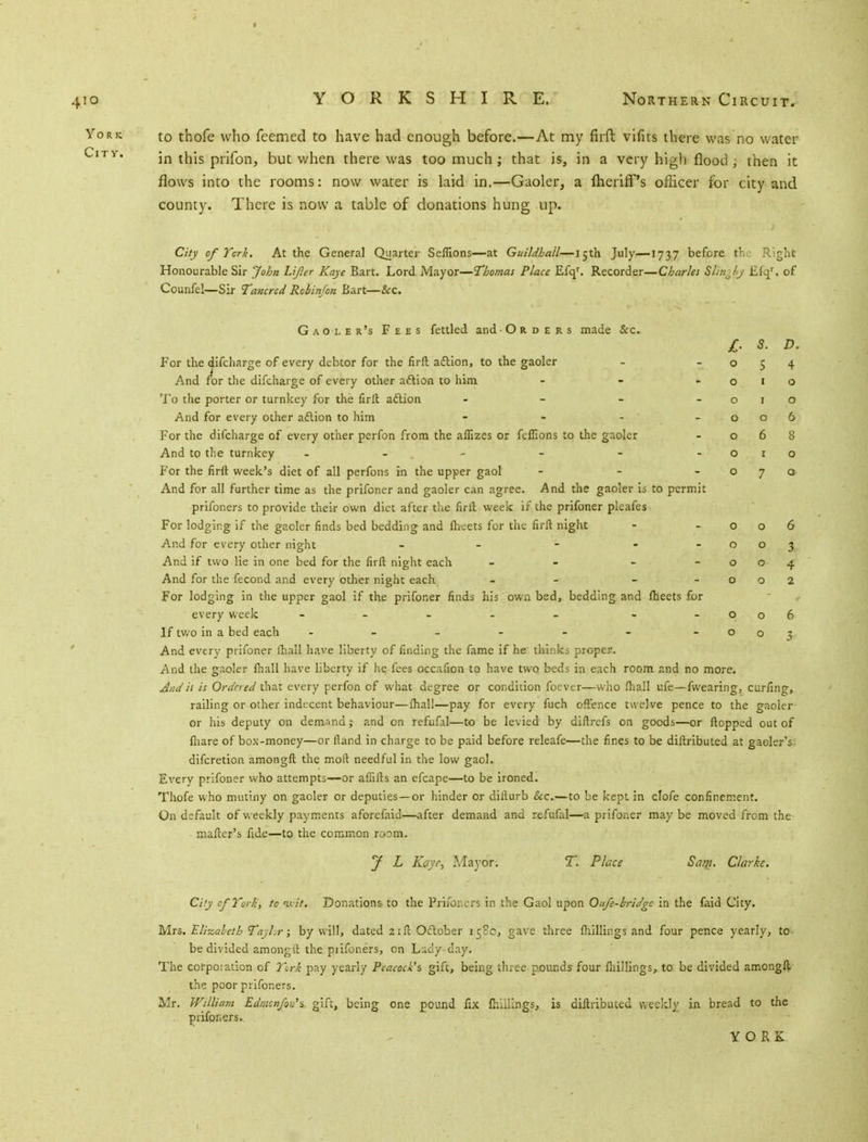 to thofe who feemed to have had enough before.—At my firft vifits there was no water in this prifon, but when there was too much; that is, in a very high flood , then it flows into the rooms: now water is laid in.—Gaoler, a lheriff's officer for city and county. There is now a table of donations hung up. City of York. At the General Quarter Seflions—at Guildhall—15th July—1737 before the Right Honourable Sir John Lifer Kaye Eart. Lord Mayor—Thomas Place Efqr. Recorder—Charles Sl;r:Jy £fqr. of Counfel—Sir Tancred Robin/on Bart—&C. Gaoler's Fees fettled and Orders made &c. £. s. D. For the difcharge of every debtor for the firft action, to the gaoler - -054 And for the difcharge of every other action to him - - -010 To the porter or turnkey for the firlt action - - - -010 And for every other action to him - - - -006 For the difcharge of every other perfon from the afiizes or fcffions to the gaoler - 068 And to the turnkey - - - - - 010 For the firlt week's diet of all perfons in the upper gaol - - -070 And for all further time as the prifoner and gaoler can agree. And the gaoler is to permit prifoners to provide their own diet after the firlt week if the prifoner pleafes For lodging if the gaoler finds bed bedding and fheets for the firft night - -006 And for every other night - - - - -003 And if two lie in one bed for the firft night each - - - -004 And for the fecond and every other night each - - - -002 For lodging in the upper gaol if the prifoner finds his own bed, bedding and fheets for every week - - - - - - - 006 If two in a bed each - - - - - - -003 And every prifoner fhall have liberty of finding the fame if he thinks proper. And the gaoler fhall have liberty if he fees occafion to have two beds in each room and no more. Audit is Ordered that every perfon of what degree or condition foever—who fhall ufe—fwearing, curling, railing or other indecent behaviour—fhall—pay for every fuch offence twelve pence to the gaoler or his deputy on demand? and on refufal—to be levied by diftrefs on goods—or flopped out of fhare of box-money—or fland in charge to be paid before releafe—the fines to be diftributed at gaoler's, difcretion amongft the moll needful in the low gaol. Every prifoner who attempts—or affifts an efcape—to be ironed. Thofe who mutiny on gaoler or deputies —or hinder or diflurb &c.—to be kept in clofe confinement. On default of weekly payments aforefaid—after demand and refufal—a prifoner may be moved from the mailer's fide—to the common room. J L Kaye, Mayor. T. Place Sam. Clarke. Ci'y cfYork, to ixit. Donations to the Prifor.ers in the Gaol upon Oufe-bridge in the faid City. Mrs. Elizabeth Tayl.r; by will, dated 21ft October 1580, gave three fhillings and four pence yearly, to be divided amongil the prifoners, on Ludy day. The corpoiation of York pay yearly Peacock's gift, being three pounds four fhillings, to be divided amongft the poor prifoners. Mr. William Edmcnfou's gift, being one pound fix fhiilings, is diftributed weekly in bread to the prifoners. YORK