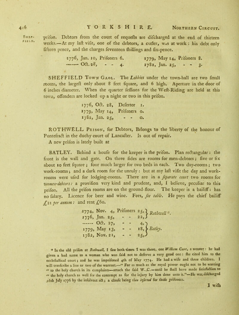 She?- prifon. Debtors from the court of requefts are difcharged at the end of thirteen FI£LD' weeks.—At my laft vifit, one of the debtors, a cutler, was at work : his debt only fifteen pence, and the charges feventeen fliillings and fix-pence. 1776, Jan. 10, Prifoners 6. *779> May 14, Prifoners 8. Oa.28, - - 4. 1782, Jan. 25, - - 3. SHEFFIELD Town Gaol. The Lobbies under the town-hall are two fmall rooms, the largeft only about 8 feet fquare, and 6 high. Aperture in the door of 6 inches diameter. When the quarter fefTions for the Weft-Riding are held at this town, offenders are locked up a night or two in this prifon. 1776, Oct. 28, Deferter 1. 1779, May 14, Prifoners o. 1782, Jan. 25, - - o. ROTHWELL Prison, for Debtors, Belongs to the liberty of the honour of Pontefract in the duchy court of Lancafter. Is out of repair. A new prifon is lately built at BATLEY. Behind a houfe for the keeper is the prifon. Plan rectangular : the front is the wall and gate. On three fides are rooms for men-debtors ; five or fix about 10 feet fquare ; four much larger for two beds in each. Two day-rooms ; two work-rooms and a dark room for the unruly : but at my laft vifit the day and work- rooms were ufed for lodging-rooms. There arc in a feparate court two rooms for women-debtors: a provifion very kind and prudent, and, I believe, peculiar to this prifon. All the prifon rooms are on the ground floor. The keeper is a bailiff: has no falary. Licence for beer and wine. Fees, fee table. He pays the chief bailiff ^£21 per annum : and rent ^60. .1774, Nov. 4, Prifoners 25,) RothweU^ 1776, Jan. 25, - - 22,J Oct. 27, - - 4,-^ 1779, May 13, - - 18, iBatlej. 1782, Nov. 21, - - 25,) * In the old prifon at Rotbwell, I faw both times I was there, one William Carr, a weaver : he had given a bad name to a woman who was faid not to deferve a very good one : lhe cited him to the ecclefiaftical court; and he was imprifoned 4th of May 1774. He had a wife and three children. I will tranferibe a line or two of the warrant.— For as much as the royal power ought not to be wanting *< to the holy church in its complaints—attach the faid W.jC.—until he lhall have made fatisfaftion to  the holy church as well for the contempt as for the injury by him done unto it.—He was, difcharged jz6th July 1776 by the infolvent aft; a claufe being then inferted for thofe jprifoners. J wifh