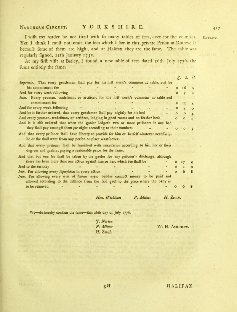 I wifli my reader be not tired with fo many tables of fees, even for the counties. Batlev. Yet I think I muft not omit the fees which I faw in this private Prifon at Rothvvell: becaufe fome of them are high; and at Halifax they are the fame. The table was regularly figned, nth January 1732. At my firft vifit at Batley, I found a new table of fees dated 26th July 1776, the fums entirely the fame. £. s. D. Imprimis, That every gentleman mail pay for his firft week's commons at table, and for his commitment fee - - - - -0160 And for every week following - - - - - - 050 Item. Every yeoman, tradefman, or artificer, for the firft week's commons at table and commitment fee - - - - - - 0134 And for every week following - - - - - - O40 And be it further ordered, that every gentleman fhall pay nightly for his bed - 004 And every yeoman, tradefman, or artificer, lodging in good room3 and on feather beds 002 And it is alfo ordered that when the gaoler lodgeth two or more prifoners in one bed they (hall pay amongft them per night according to their numbers - -003 And that every prifoner fhall have liberty to provide for him or herfelf whatever neceflaries he or Ihe fhall want from any perfon or place whatsoever. And that every prifoner fhall be fumifhed with neceflaries according to his, her or their degrees and quality, paying a reafonable price for the fame. And that but one fee fhall be taken by the gaoler for any prifoner's difcharge, although there has been more than one aftion againft him or her, which fee fhall be o 17 4 And to the turnkey - - - ■ - - -010 Item. For allowing every fuperfedcas in every aftion - - - -068 Item. For allowing every writ of habeas corpus befides conduft money to be paid and allowed according to the diftance from the faid gaol to the place where the bedy is to be removed - - - - - - -068 Hen. Wickham P. Mines H. Vouch. We—do hereby confirm the fame—this z6th day of July 1776. J. Norton P. Milnes W. H. AsHURST. H. Zouch- HALIFAX