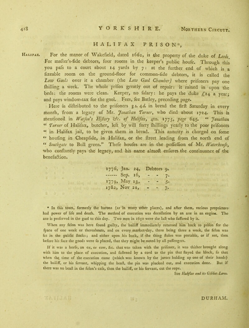 HALIFAX PRISON*, Halitax. For the manor of Wakefield, dated 1662, is the property of the duke of Leeds For mafter's-fide debtors, four rooms in the keeper's public houfe. Through this you pafs to a court about 14 yards by 7: at the further end of which is a fizeable room on the ground-floor for common-fide debtors, it is called the Low Gaol: over it a chamber (the Low Gaol Chamber) where prifoners pay one milling a week. The whole prifon greatly out of repair: it rained in upon the beds: the rooms were clean. Keeper, no falary: he pays the duke £24 a year; and pays window-tax for the gaol. Fees, fee Batley, preceding page. Here is distributed to the prifoners 3 j. 4d. in bread the firft Saturday in every month, from a legacy of Mr. Jonathan Turner, who died about 1724. This is mentioned in Watfons Hijlory &c. of Halifax, 4W. IJJ5, page 645.  Jonathan  Turner of Halifax, butcher, left by will forty millings yearly to the poor prifoners u in Halifax jail, to be given them in bread. This annuity is charged on fome  houfing in Cheapfide, in Halifax, or the ftreet leading from the north end of  Southgate to Bull green. Thefe houfes are in the pofleffion of Mr. Waterhonfe, who conftantly pays the legacy, and his name almoft enfures the continuance of the benefaction. 1776, Jan. 24, Debtors 9. Sep. 16, - - 7. 1779, May i3> - - 5- 1782, Nov 21, 7. * In this town, formerly the barons (as in many other places), and after them, various proprietors had power of life and death. The method of execution was decollation by an axe in an engine. The axe is preferved in the gaol to this day. Two men in 1650 were the lafl who fufFered by it. When any felon was here found guilty, the bailiff immediately returned him back to prifon for the fpace of one week or thereabouts, and on every market-day, there being three a week, the felon was fet in the public flocks; and either upon his back, if the thing flolen was portable, or if not, then before his face the goods were fo placed, that they might be noted by all pafTengers. If it was a horfe, an ox, or cow, &c. that was taken with the prifoner, it was thither brought along with him to the place of execution, and fattened by a cord to the pin that flayed the block, fo that when the. time of the execution came (which was known by the jurors holding up one of their hands) the bailiff, or his fervant, whipping the bead, the pin was plucked out, and execution done. But if there was no beafl in the felon's cafe, then the bailiff, or his fervant, cut the rope. See Halifax and its Giblet-La<w* DURHAM.