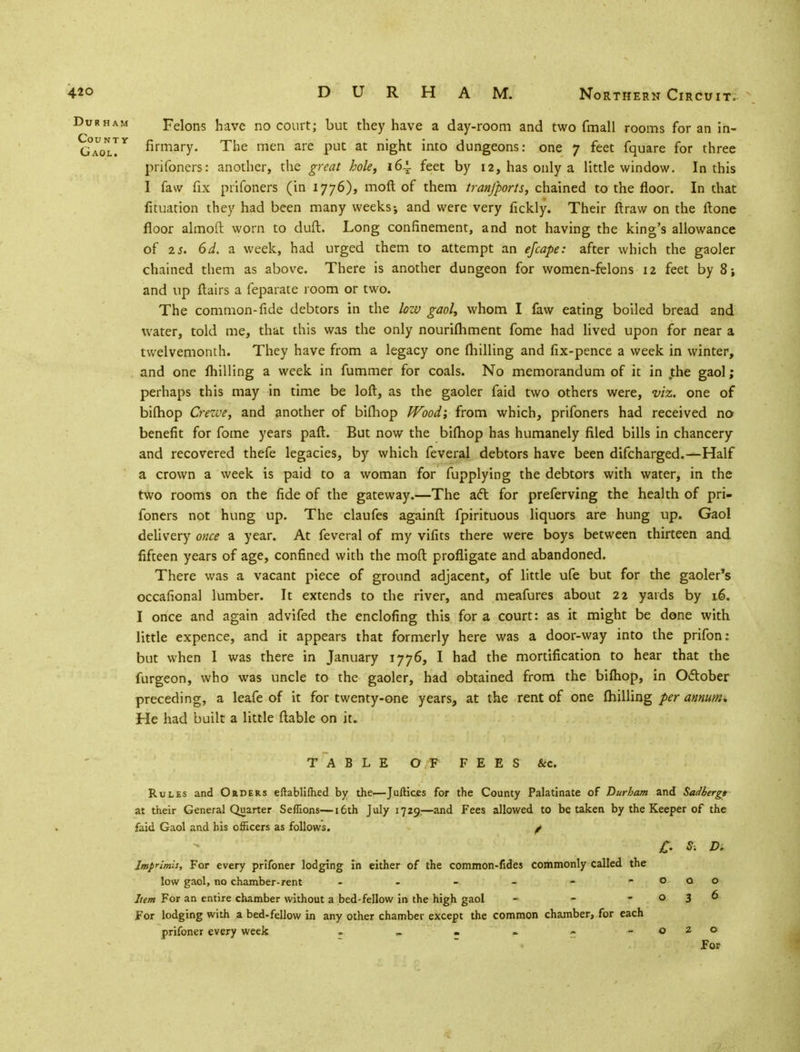 Durham Felons have no court; but they have a day-room and two fmall rooms for an in- G0aolTY firmary- The men are PuC at n'ght mto dungeons: one 7 feet fquare for three prifoners: another, the great hole, 164. feet by 12, has only a little window. In this I faw fix prifoners (in 1776), moft of them tranfports, chained to the floor. In that fituation they had been many weeks j and were very fickly. Their ftraw on the ftone floor almoft worn to dud. Long confinement, and not having the king's allowance of zs. 6d. a week, had urged them to attempt an efcape: after which the gaoler chained them as above. There is another dungeon for women-felons 12 feet by 8; and up flairs a feparate room or two. The common-fide debtors in the low gaol, whom I faw eating boiled bread and water, told me, that this was the only nourifhment fome had lived upon for near a twelvemonth. They have from a legacy one milling and fix-pence a week in winter, and one milling a week in fummer for coals. No memorandum of it in the gaol; perhaps this may in time be loft, as the gaoler faid two others were, viz. one of bifhop Crewe, and another of bifhop Wood; from which, prifoners had received no benefit for fome years paft. But now the bifhop has humanely filed bills in chancery and recovered thefe legacies, by which feveral debtors have been difcharged.—Half a crown a week is paid to a woman for fupplying the debtors with water, in the two rooms on the fide of the gateway.—The aft for preferving the health of pri- foners not hung up. The claufes againfl fpirituous liquors are hung up. Gaol delivery once a year. At feveral of my vifits there were boys between thirteen and fifteen years of age, confined with the moft profligate and abandoned. There was a vacant piece of ground adjacent, of little ufe but for the gaoler's occafional lumber. It extends to the river, and meafures about 22 yards by 16. I once and again advifed the enclofing this for a court: as it might be done with little expence, and it appears that formerly here was a door-way into the prifon: but when I was there in January 1776, I had the mortification to hear that the furgeon, who was uncle to the gaoler, had obtained from the bifhop, in October preceding, a leafe of it for twenty-one years, at the rent of one fhilling per annum* He had built a little flable on it. TABLE OF FEES &c. Rules and Orders eftablifhed by the-—JulKcss for the County Palatinate of Durham and Sadbergt at their General Quarter Seffions—16th July 1729:—and Fees allowed to betaken by the Keeper of the faid Gaol and his officers as follows. ^ £. S: D. Imprimis, For every prifoner lodging in either of the common-fides commonly called the low gaol, no chamber-rent - - - - - - o a o Item For an entire chamber without a bed-fellow in the high gaol - - -036 For lodging with a bed-fellow in any other chamber except the common chamber, for each prifoner every week - - . - - -020 For