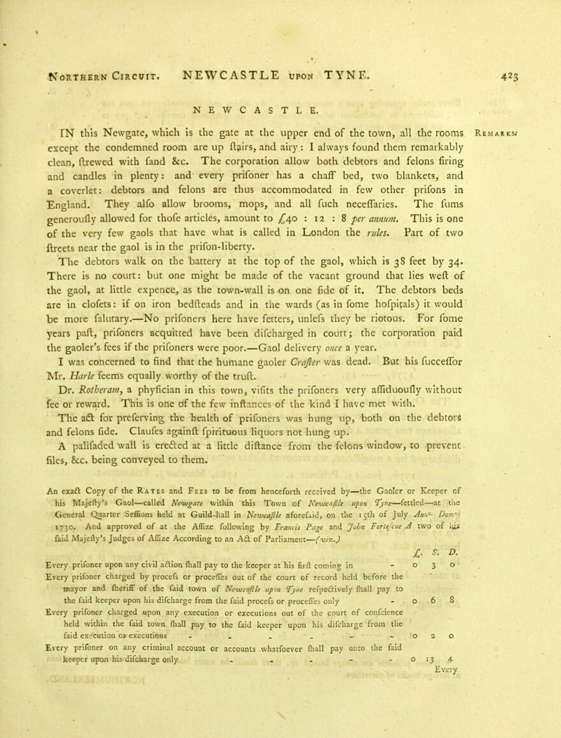 NEWCASTLE. IN this Newgate, which is the gate at the upper end of the town, all the rooms Remarks.- except the condemned room are up (lairs, and airy.: I always found them remarkably clean, {brewed with fand &c. The corporation allow both debtors and felons firing and candles in plenty: and every prifoner has a chaff bed, two blankets, and a coverlet: debtors and felons are thus accommodated in few other prifons in England. They alfo allow brooms, mops, and all fuch neceflaries. The fums generoufly allowed for thofe articles, amount to £40 : 12 : 8 per annum. This is one of the very few gaols that have what is called in London the rules. Part of two ftreets near the gaol is in the prifon-liberty. The debtors walk on the battery at the top of the gaol, which is 38 feet by 34. There is no court: but one might be made of the vacant ground that lies weft of the gaol, at little expence, as the town-wall is on one fide of it. The debtors beds are in clofets: if on iron bedfteads and in tiie wards (as in fome hofpitals) it would be more falutary.—No prifoners here have fetters, unlefs they be riotous. For fome years paft, prifoners acquitted have been difcharged in court; the corporation paid the gaoler's fees if the prifoners were poor.—Gaol delivery once a year. I was concerned to find that the humane gaoler Crqfier was dead. But his fuccelTor Mr. Harle feems equally worthy of the truft. Dr. Rotheram, a phyfician in this town, vifits the prifoners very afliduoufly without fee or reward. This is one of the few inftances of the kind I have met with. The adt for preferving the health of prifoners was hung up, both on the debtors and felons fide. Claufes againft fpirituous liquors not hung up. A palifaded wall is ere&ed at a little diftance from the felons window, to prevent files, See. being conveyed to them. An exadt Copy of the Rates and Fees to be from henceforth received by—the Gaoler or Keeper of his Majefty's Gaol—called Newgate within this Town of Neivcaflle upon Tyne—fettled—at, the General Quarter Seffions held at Guild-hall in Newcajlle aforefaid, on the 15th of July Ann- Dow' 1730. And approved of at the Aflize following by Francis Page and John Forte/cue A two of his faid Majefty's Judges of Affize According to an Aft of Parliament—{-<uizj, jr. k d. Every prifoner upon any civil acYion (hall pay to the keeper at his firft coming in -030 Every prifoner charged by procefs or proceffes out of the court of record held before the mayor and Iheriff of the faid town of Ne-ivcaftle upon Tyne reflectively lhall pay to the faid keeper upon his difcharge from the faid procefs or procefl'es only - 068 Every prifoner charged upon any execution or executions out of the court of confcience held within the faid town mall pay to the faid keeper upon his difcharge from the faid execution oa executions - . _ _ - - 020 Every prifoner on any criminal account or accounts whatfoever lhall pay unto the faid keeper upon his difcharge only - . » - - 0134 Every