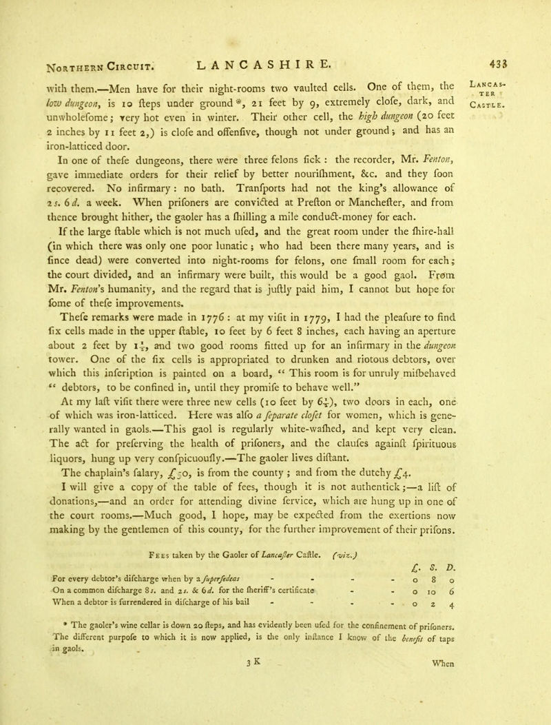 Northern Circuit. LANCASHIRE. with them.—Men have for their night-rooms two vaulted cells. One of them, the low dungeon, is 10 fteps under ground *, 21 feet by 9, extremely clofe, dark, and unwholefome; very hot even in winter. Their other cell, the high dungeon (20 feet 2 inches by 11 feet 2,) is clofe and offenfive, though not under ground j and has an iron-latticed door. In one of thefe dungeons, there were three felons fick : the recorder, Mr. Fenton, gave immediate orders for their relief by better nourifhment, &c. and they foon recovered. No infirmary : no bath. Tranfports had not the king's allowance of us. 6d. a week. When prifoners are convicted at Prefton or Manchefter, and from thence brought hither, the gaoler has a milling a mile conduct-money for each. If the large ftable which is not much ufed, and the great room under the ihire-hall (in which there was only one poor lunatic; who had been there many years, and is fince dead) were converted into night-rooms for felons, one fmall room for each; the court divided, and an infirmary were built, this would be a good gaol. From Mr. Fenton's humanity, and the regard that is juftly paid him, I cannot but hope for lome of thefe improvements. Thefe remarks were made in 1776 : at my vifit in 1779, I had the pleafure to find fix cells made in the upper ftable, 10 feet by 6 feet 8 inches, each having an aperture about 2 feet by 1^, and two good rooms fitted up for an infirmary in the dungeon tower. One of the fix cells is appropriated to drunken and riotous debtors, over which this infcription is painted on a board,  This room is for unruly mifbehaved (e debtors, to be confined in, until they promife to behave well. At my laft vifit there were three new cells (10 feet by 6^), two doors in each, one of which was iron-latticed. Here was alfo a feparate clofet for women, which is gene- rally wanted in gaols.—This gaol is regularly white-wafhed, and kept very clean. The act for preferving the health of prifoners, and the claufes againfl fpirituous liquors, hung up very confpicuoufly.—The gaoler lives diftant. The chaplain's falary, j£jO, is from the county ; and from the dutchy .£4, I will give a copy of the table of fees, though it is not authentick;—a lift of donations,—and an order for attending divine fervice, which are hung up in one of the court rooms.—Much good, 1 hope, may be expected from the exertions now making by the gentlemen of this county, for the further improvement of their prifons. Fees taken by the Gaoler of Lancajler Caftle. ('viz.) For every debtor's difcharge when by a fuperfedeas - On a common difcharge 8 s. and zs. Sc dd. for the meriff's certificate When a debtor is furrendered in difcharge of his bail - * The gaoler's wine cellar is down 20 fteps, and has evidently been ufed for the confinement of prifoners. The different purpofe to which it is now applied, is the only inftance I know of the benefit of taps in gaols. 3 K When £. s. D. 080 o 10 6 024