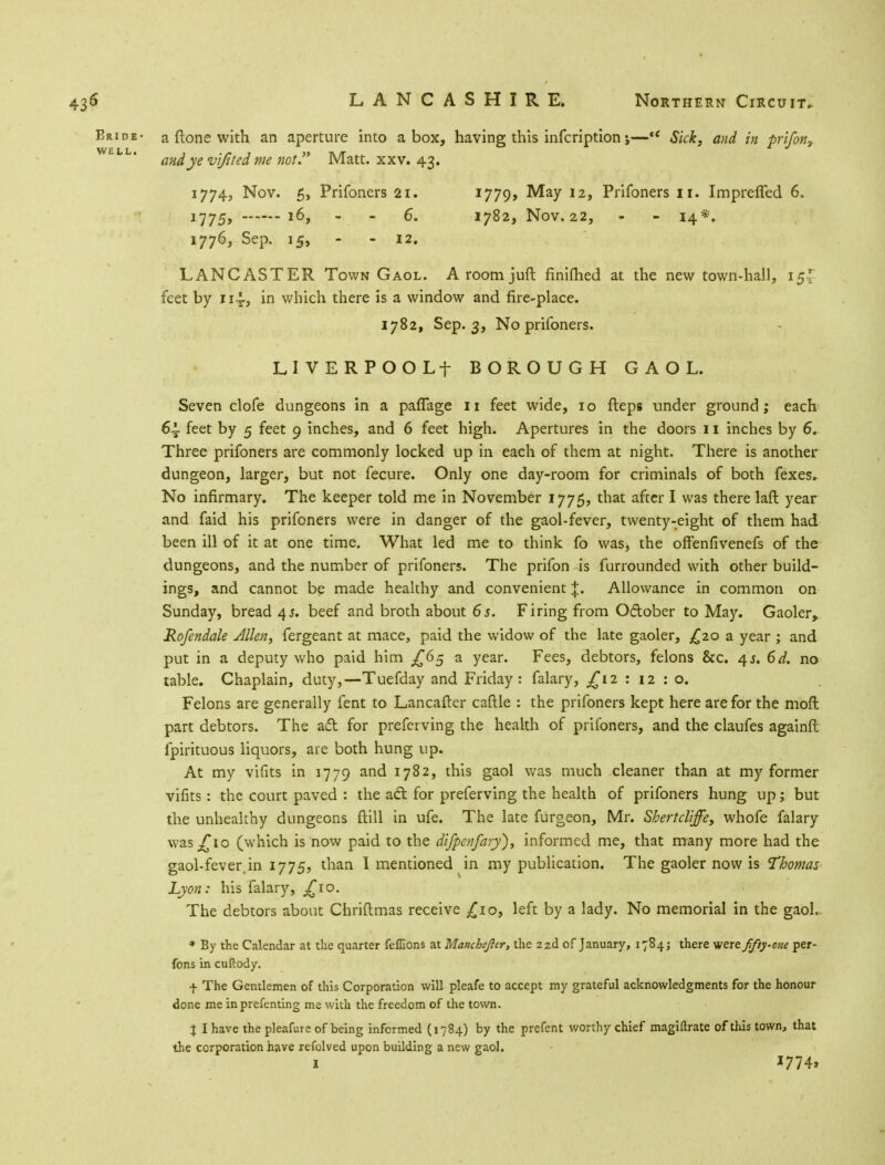 435 LANCASHIRE. Northern Circuit. Eride- a (lone with an aperture into a box, having this infcription j—*c Sick, and in prifon3 WELL* and ye vijited me not. Matt. xxv. 43. 1774, Nov. 5, Prifoners 21. 1779> May 12, Prifoners 11. Imprefled 6. 1775, 16, - - 6. 1782, Nov. 22, - - 14*. 1776, Sep. 15, - - 12. LANCASTER Town Gaol. Aroomjuft finifhed at the new town-hall, 15' feet by 114., in which there is a window and fire-place. 1782, Sep. 3, No prifoners. LIVERPOOLf BOROUGH GAOL. Seven clofe dungeons in a pafTage 11 feet wide, 10 fteps under ground; each 6-L feet by 5 feet 9 inches, and 6 feet high. Apertures in the doors 11 inches by 6. Three prifoners are commonly locked up in each of them at night. There is another dungeon, larger, but not fecure. Only one day-room for criminals of both fexes. No infirmary. The keeper told me in November 1775, that after I was there laft year and faid his prifoners were in danger of the gaol-fever, twenty-eight of them had been ill of it at one time. What led me to think fo was, the offenfivenefs of the dungeons, and the number of prifoners. The prifon is furrounded with other build- ings, and cannot be made healthy and convenient J. Allowance in common on Sunday, bread 45. beef and broth about 6 s. Firing from O&ober to May. Gaoler, Rofendale Allen, fergeant at mace, paid the widow of the late gaoler, £20 a year ; and put in a deputy who paid him ^65 a year. Fees, debtors, felons &c. /\s. 6d. no table. Chaplain, duty,—Tuefday and Friday: falary, £12 : 12 : o. Felons are generally fent to Lancafter caftle : the prifoners kept here are for the mod part debtors. The act for preferving the health of prifoners, and the claufes againft fpirituous liquors, are both hung up. At my vifits in 1779 and 1782, this gaol was much cleaner than at my former vifits: the court paved : the aft for preferving the health of prifoners hung up; but the unhealthy dungeons ftill in ufe. The late furgeon, Mr. Shertcliffe, whofe falary \vaSj£io (which is now paid to the difpenfary), informed me, that many more had the gaol-fever,in 1775, than I mentioned in my publication. The gaoler now is 'Thomas Lyon: his falary, £io. The debtors about Chriftmas receive £10, left by a lady. No memorial in the gaol. * By the Calendar at the quarter feffions at Manchejler, the 22d of January, 1784; there were fifty-one per- fons in cuftody. f The Gentlemen of this Corporation will pleafe to accept my grateful acknowledgments for the honour done me inprefenting me with the freedom of the town. \ I have the pleafure of being informed (1784) by the prefent worthy chief magiftrate of this town, that the corporation have refolved upon building a new gaol. 1 *774>