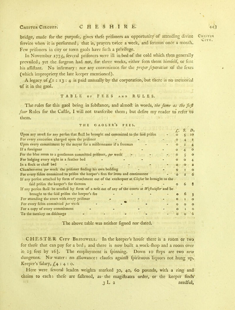 bridge, made for the purpofe, gives thefe prifoners an opportunity of attending divine Chester. fervice when it is performed; that is, prayers twice a week, and fermon once a month. Few prifoners in city or town gaols have fuch a privilege. In November 1775, feveral prifoners were ill in bed of the cold which then generally prevailed; yet the furgeon had not, for three weeks, either feen them himfelf, or fent his afliftant. No infirmary: nor any convenience for the proper feparation of the fexes (which impropriety the late keeper mentioned). A legacy of £1 : 13:4 is paid annually by the corporation, but there is no memorial of it in the gaol. TABLE of FEES and RULES. The rules for this gaol being in fubftance, and almoft in words, the fame as the firft four Rules for the Caftle, I will not tranfcribe them; but defire my reader to' refer to them. THE GAOLER'S FEES. £■ s. D. Upon any arreft for any perfon that mall be brought and committed to the faid prifcn 0 5 10 For every execution charged upon the prifoner - 0 4 z Upon every commitment by the mayor for a mifdemeanor if a freeman 0 4 If a foreigner - - - 0 4 0 For the blue room to a gentleman committed prifoner, per week - p 5 0 For lodging every night in a feather bed - - 0 0 4 In a flock or chaff bed - - - 0 0 2 Chamber-rent per week the prifoner finding his own bedding 0 1 0 For every felon committed to prifon the keeper's fees for irons and continuance 0 2 6 If any perfon attached by form of attachment out of the exchequer at Cbejler be brought to the faid prifon the keeper's fee thereon - 0 6 8 If any perfon (hall be arretted by form of a writ out of any of the courts at Wefiminjler and be brought to the faid prifon the keeper's fee - - - - 0 6 3 For attending the court with every prifoner _/. - 0 1 0 For every felon committed per wt^k - - * 0 0 0 For a copy of every commitment - 0 0 To the turnkey on difcharge ----- 0 0 6 The above table was neither figned nor dated. CHESTER City Bridewell. In the keeper's houfe there is a room or two for thofe that can pay for a bed j and there is now built a work-fhop and a room over it 25 feet by 16^. The employment is fpinning. Dov/n 10 fteps are two new dungeons. No water: no allowance: claufes againft fpirituous liquors not hung up. Keeper's falary, £4. : 4 : o. Here were feveral leaden weights marked 30, 40, 60 pounds, with a ring and chains to each: thefe are fattened, as the magiftrates order, or the keeper finds 3 L 2 needful,