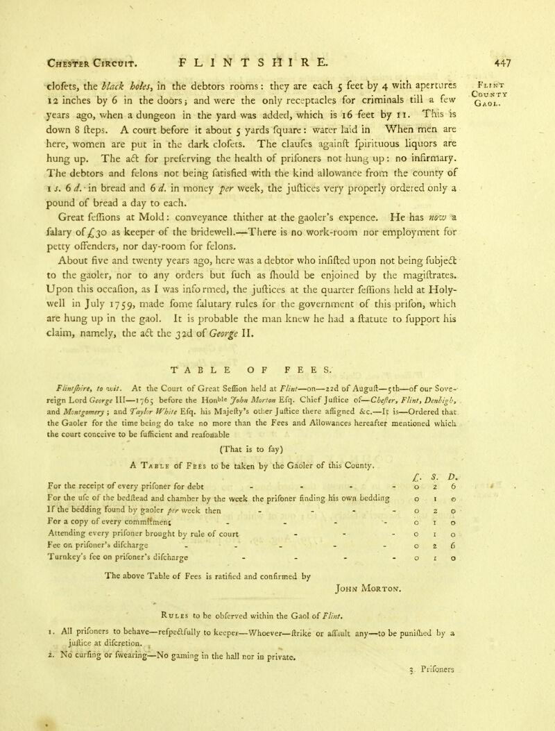 clofets, the black holes, in the debtors rooms: they are each 5 feet by 4 with apertures Flint 12 inches by 6 in the doors; and were the only receptacles for criminals till a few Gaol. years ago, when a dungeon in the yard was added, which is 16 feet by 11. This is down 8 fteps. A court before it about 5 yards fquare: water laid in When men are here, women are put in the dark clofets. The claufes againft fpirituous liquors are hung up. The act for preferving the health of prifoners not hung up: no infirmary. The debtors and felons not being fatisfied with the kind allowance from the county of is. 6 d. ■ in bread and 6 d. in money per week, the juftices very properly ordered only a pound of bread a day to each. Great feffions at Mold: conveyance thither at the gaoler's expence. He has noiv a falary of £30 as keeper of the bridewell.—There is no work-room nor employment for petty offenders, nor day-room for felons. About five and twenty years ago, here was a debtor who infifted upon not being fubjecl to the gaoler, nor to any orders but fuch as fhould be enjoined by the magiftrates. Upon this occafion, as I was informed, the juftices at the quarter feffions held at Holy- well in July 1759, made fome falutary rules for the government of this prifon, which are hung up in the gaol. It is probable the man knew he had a ftatute to fupport his claim, namely, the act the 32d of George II. TABLE OF FEES. Flin/foire, to wit. At the Court of Great Seflion held at Flint—on—22d of Auguft—5th—of our Sove- reign Lord George III—1765 before the Honblc John Morton Efq. Chief Juftice of—Chefer, Flint, Denbigh, and Montgomery ; and Taylor White Efq. his Majefty's other Juftice there afligned &c.—It is—Ordered that the Gaoler for the time being do take no more than the Fees and Allowances hereafter mentioned which, the court conceive to be fufficient and reafonable (That is to fay) A Table of Fees to be taken by the Gaoler of this County. £. S. D. For the receipt of every prifoner for debt - - - -026 For the ufe of the bedftead and chamber by the week the prifoner finding his own bedding o 1 o If the bedding found by gaoler per week then - - - -020 For a copy of every commifmenc - - - -010 Attending every prifoner brought by rule of court - - -010 Fee on prifoner'* difcharge - - - - - 026 Turnkey's fee on prifoner's difcharge - - - -010 The above Table of Fees is ratified and confirmed by John Morton'. Rules to be obferved within the Gaol of Flint. 1. All prifoners to behave—refpe&fully to keeper— Whoever— ftrike or aftuult any—to be punifhed by a juftice at difcretion. 2. No curfing or fwearing—No gaming in the hall nor in private. a. Prifoners