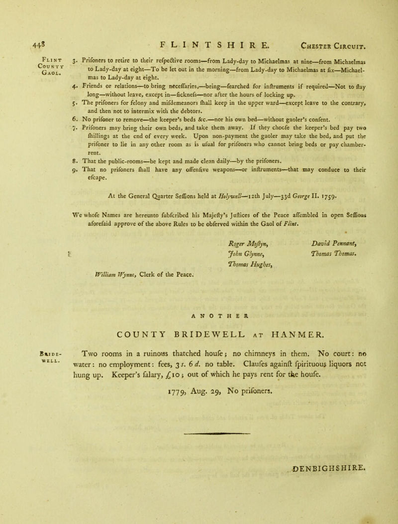 Flint 3. Prifoners to retire to their refpe£live rooms—from Lady-day to Michaelmas at nine—from Michaelmas Gaol Y t0 Lacly-day at e'Snt—To ^e *et out M tne morning—from Lady-day to Michaelmas at fix—Michael- mas to Lady-day at eight. 4. Friends or relations—to bring necefTaries,—being—fearched for inftruments if required—Not to ftay long—without leave, except in—ficknefs—nor after the hours of locking up. 5. The prifoners for felony and mifdemeanors lhall keep in the upper ward—except leave to the contrary, and then not to intermix with the debtors. 6. No prifoner to remove—the keeper's beds &c.—nor his own bed—without gaoler's confent. 7. Prifoners may bring their own beds, and take them away. If they chocfe the keeper's bed pay two lhillings at the end of every week. Upon non-payment the gaoler may take the bed, and put the prifoner to lie in any other room as is ufual for prifoners who cannot bring beds or pay chamber- rent. 8. That the public-rooms—be kept and made clean daily—by the prifoners. 9. That no prifoners lhall have any ofFenfive weapons—or inltruments—that may conduce to their efcape. At the General Quarter Selfions held at Holywell—12th July—33d George II. 1759. We whofe Names are hereunto fubferibed his Majefty's Juftices of the Peace affembled in open Seflions aforefaid approve of the above Rules to be obferved within the Gaol of Flint, Roger Mojlyn, David Pennant, \ J°bn Glynne, Thomas Thomas. Thomas Hughes, William Wynne, Clerk of the Peace. ANOTHER COUNTY BRIDEWELL at HANMER. Bmde- Two rooms in a ruinous thatched houfe; no chimneys in them. No court: no WELL' water: no employment: fees, 3s. 6 d. no table. Claufes againft fpirituous liquors net hung up. Keeper's falary, £10 j out of which he pays rent for tke houfe. 1779, Aug. 29, No prifoners. DENBIGHSHIRE.