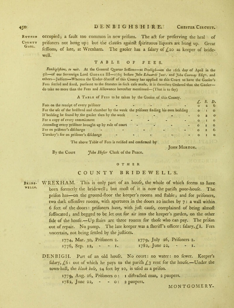 Ruthin occupied; a fault too common in new prifons. The ad for preferving the heal of Ccujnty prifoners not hung up : but the claufes againft fpirituous liquors are hung up. Great feffions, of late, at Wrexham. The gaoler has a falary of £20 as keeper of bride- well. TABLE OF FEES. Denbigh/hire, to nuit. At the General Quarter Seffions—at Denbigh—on the 16th day of April in the 5th—of our Sovereign Lord Geoxge III—1765 before John Edwards Jun>\ and John Conway Efqrs. and others—Juftices—Whereas the Under-Sheriff of this County has applied to this Court to have the Gaoler's Fees fettled and fixed, purfuant to the Statutes in fuch cafe made, it is therefore Ordered that the Gaoler— do take no more than the Fees and Allowance hereafter mentioned—(That is to fay) A Table of Fees to be taken by the Gaoler of this County. £. S. D. Fees on the receipt of every prifoner - - - - -026 For the ufe of the bedftead and chamber by the week the prifoner finding his own bedding o 1 o ]f bedding be found by the gaoler then by the week - - . -020 For a copy of every commitment - - - _ - 0.10 Attending every prifoner brought up by rule of court - - - -010 Fee on prifoner's difcharge - - - - - 026 Turnkey's fee on prifoner's difcharge - - - - - o 1 a The above Table of Fees is ratified and confirmed by John Morton.. By the Court John Hoficr Clerk of the Peace. OTHER. COUNTY BRIDEWELLS. Bride- WREXHAM. This is only part of an houfe, the whole of which feems to have WELL$* been formerly the bridewell; but moft of it is now the parifh poor-houfe. The prifon has—on the ground-floor the keeper's rooms and liable; and for prifoners, two dark ofFenfive rooms, with apertures in the doors 10 inches by 7: a wall within 6 feet of the doors: prifoners have, with juft caufe, complained of being almoft fuffocated; and begged to be let out for air into the keeper's garden, on the other fide of the houfe.—Up flairs are three rooms for thofe who can pay. The prifon out of repair. No pump. The late keeper was a fherifF's officer: falary, ^8. Fees uncertain, not being fettled by the juftices. 1774, Mar. 30, Prifoners 2. 1779* July 26, Prifoners 2. 1776, Sep. 12, ■ i. 1782, June 22, - - 1. DENBIGH. Part of an old houfe. No court: no water: no fewer. Keeper's falary, £6 : out of which he pays to the parifh £2 rent for the houfe.—Under the town-hall, the black hole, 24 feet by 10, is ufed as a prifon. 1779, Aug. 26, Prifoners o: 1 diffracted man, 2 paupers. 1782, June 22, - - o: 2 paupers. MONTGOMERY-