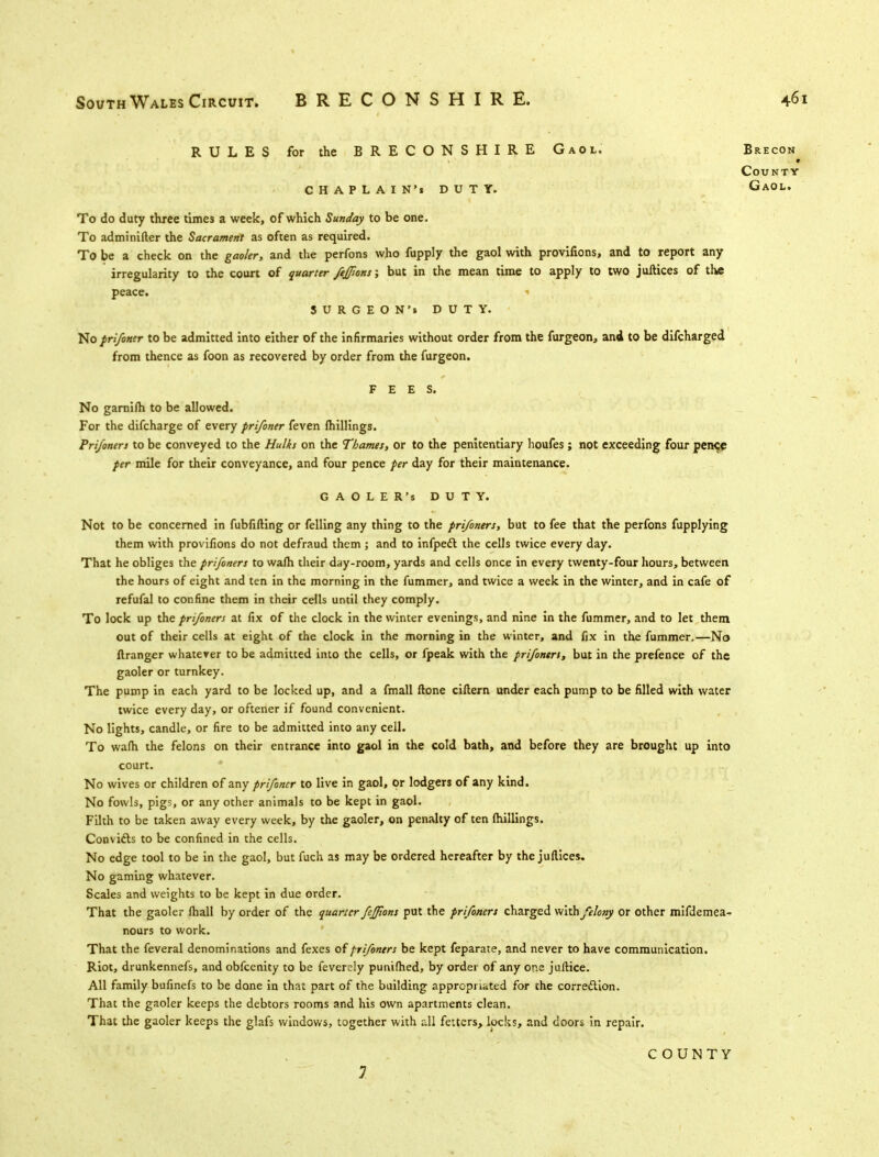 RULES for the BRECONSHIRE Gaol. Brecon^ County CHAPLAIN'. DUTY. Gaol. To do duty three times a week, of which Sunday to be one. To adminifler the Sacrament as often as required. To be a check on the gaoler, and the perfons who fupply the gaol with provifions, and to report any irregularity to the court of quarter /e/pons; but in the mean time to apply to two juftices of the peace. « SURGEON'% DUTY. No prifoner to be admitted into either of the infirmaries without order from the furgeon, and to be difcharged from thence as foon as recovered by order from the furgeon. FEES. No garnifh to be allowed. For the difcharge of every prifoner feven fhillings. Pri/oners to be conveyed to the Hulks on the Thames, or to the penitentiary lioufes ; not exceeding four pence per mile for their conveyance, and four pence per day for their maintenance. GAOLER'S DUTY. Not to be concerned in fubfifting or felling any thing to the pri/oners, but to fee that the perfons fupplying them with provifions do not defraud them ; and to infpect the cells twice every day. That he obliges the pri/oners to wafh their day-room, yards and cells once in every twenty-four hours, between the hours of eight and ten in the morning in the fummer, and twice a week in the winter, and in cafe of refufal to confine them in their cells until they comply. To lock up the pri/oners at fix of the clock in the winter evenings, and nine in the fummer, and to let them out of their cells at eight of the clock in the morning in the winter, and fix in the fummer.—No ftranger whatever to be admitted into the cells, or fpeak with the pri/onert, but in the prefence of the gaoler or turnkey. The pump in each yard to be locked up, and a fmall ftone cittern under each pump to be filled with water twice every day, or oftener if found convenient. No lights, candle, or fire to be admitted into any cell. To wafh the felons on their entrance into gaol in the cold bath, and before they are brought up into court. No wives or children of any pri/oncr to live in gaol, or lodgers of any kind. No fowls, pigs, or any other animals to be kept in gaol. Filth to be taken away every week, by the gaoler, on penalty of ten fhillings. Convifts to be confined in the cells. No edge tool to be in the gaol, but fuch as may be ordered hereafter by the juflices. No gaming whatever. Scales and weights to be kept in due order. That the gaoler fhall by order of the quarter feffions put the pri/oners charged with felony or other mifdemea- nours to work. That the feveral denominations and fexes of pri/oners be kept feparate, and never to have communication. Riot, drunkennefs, and obfeenity to be feverely punifhed, by order of any one juftice. All family bufinefs to be done in that part of the building appropriated for the correction. That the gaoler keeps the debtors rooms and his own apartments clean. That the gaoler keeps the glafs windows, together with all fetters, locks, and doors in repair. COUNTY 7