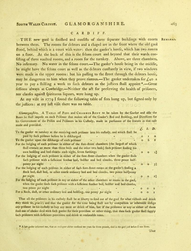 CARDIFF. THE new gaol is finilhed and confifts of three feparate buildings with courts Remarks. between them. The rooms for debtors and a chapel are in the front where the old gaol ftood, behind which is a court with water: then the gaoler's houfe, which has two rooms on a floor. At the back of this is the felons court and beyond that their wards con- fifting of three vaulted rooms, and a room for the turnkey. Above, are three chambers. No infirmary. No water in the felons court.—The gaoler's houfe being in the middle, he might have the felons court as well as the debtors conftantly in view, if two windows were made in the upper rooms: but his palling to the ftreet through the debtors houfe, may be dangerous to him when they prove riotous.—The gaoler undertakes for ^40 a year to pay a milling a week to fuch debtors as the juftices mall appoint*.—Great fefiions always at Cowbridge.—Neither the act for preferving the health of prifoners, nor claufes againft fpirituous liquors, were hung up. At my vifit in 1779 I found the following table of fees hung up, but figned only by the juftices : at my laft vifit there was no table. Glamorganjhire. A Table of Fees and Chamber. Rent to be taken by the Gaoler and alfo the Rates he ftiall impofe on each Prifoner that makes ufe of the Gaoler's Bed and Bedding, and Directions for his Government of the Prifon and Prifoners in Ids Cuftody, made in purfuance of the Statute in that cafe made and provided. To the gaoler or turnkey at the receiving each prifoner into his cuftody, and which (hall be paid by fuch prifoner before he is difcharged - To the gaoler upon the difcharge of each prifoner - - For the lodging of each prifoner in either of the fore-ftreet chambers (the largeft of which ftiall contain no more than three beds and the other two beds) fuch prifoner finding his own bedding and bed cloaths each night, feven farthings For the lodging of each prifoner in either of the fore-ftreet chambers when the gaoler finds fuch prifoner with a fufticient feather bed, bolder and bed cloaths, three pence half- penny per night - - For the lodging of each prifonei in either of fuch fore-ftreet rooms at the gaoler's finding a flock bed, duft bed, or other coarfe ordinary bed and bed cloaths, two pence halfpenny per night - - For the lodging of each prifoner in any or either of the other chambers or rooms in the gaol, when the gaoler finds fuch prifoner with a fufticient feather bed, bolfter and bed cloaths, two pence per night - For a flock, duft, or other ordinary bed and. bedding, one penny per night £• s. D. 3i That all the prifoners in his cuftody fhall be at liberty to fend out of the gaol for what viduals and drink they think fit, gratis; and that the gaoler for the time being ftiall not by compullion or otherwife oblige any prifoner in his cuftody to buy any meat or drink of him, but if the prifoners or any or either of them (hall out of choice deal with fuch gaoler for their provifion or other thing, that then fuch gaoler fhall fupply fuch prifoners with fufticient proviiiens and drink at reafonable rates. * A late gaoler informed me, that an txebejuer debtor confined ten years for feven pounds, died in the gaol juft before I was there. That