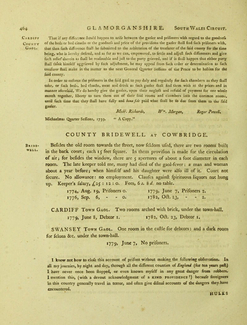 Cardiff That if any difference fhould happen to arife between the gaoler and prifoners with regard to the goodnefs County ot £he beds or bed cloaths or the goodnefs and price of the provifions the gaoler (hall find fuch prifoners with, Gaol. that then fuch difference (hall be fubmitted to the arbitration of the treafurer of the faid county for the time being, who is hereby defired, and as far as we can, empowered, to fettle and adjufl fuch differences and give fuch relief therein as fhall be reafonable and juft to the party grieved, and if it fhall happen that either party fhall think himfelf aggrieved by fuch adjuftment, he may appeal from fuch order or determination as fuch treafurer fhall make in the matter to the next General Quarter Seffions of the Peace to be holden for the faid county. In order to enforce the prifoners in the faid gaol to pay duly and regularly for fuch chambers as they fhall take, or fuch beds, bed cloaths, meat and drink as fuch gaoler fhall find them with at the prices and in manner aforefaid, We do hereby give the gaoler, upon their neglect and refufal of payment for one whole month together, liberty to turn them out of their faid rooms and chambers into the common rooms, until fuch time that they fhall have fully and bona fide paid what fhall be fo due from them to the faid gaoler. Mich1. Richards, Wm. Morgan, Roger Powell, Michaelmas Quarter Seffions, 1739.  A Copy. COUNTY BRIDEWELL at COWBRIDGE. Bride- Befides the old room towards the ftreet, now feldom ufed, there are two rooms built WILI in the back court; each 15 feet fquare. In them provifion is made for the circulation of air for befides the window, there are 5 apertures of about a foot diameter in each room. The late keeper told me, many had died of the gaol-fever: a- man and woman about a year before j when himfelf and his daughter were alfo ill of it. Court not fecure. No allowance: no employment. Claufes againft fpirituous liquors not hung up. Keeper's falary, £25 : 12 : o. Fees, 6 s. 8 d. no table. 1774, Aug. 19, Prifoners o. i779> June 7> Prifoners 2. 1776, Sep. 6, - - o. 1782, Oft. 23, - - 2. CARDIFF Town Gaol. Two rooms arched with brick, under the town-hall. 1779, June 8, Debtor i, 1782, Odt. 23, Debtor 1. SWANSEY Town Gaol. One room in the caftle for debtors: and a dark room for felons &c. under the town-hall. 1779, June 7, No prifoners. I know not how to clofe this account of prifons without making the following obfervation. In all my journies, by night and day, through all the different counties of England (for ten years paft) I have never once been flopped, or even known myfelf in any great danger from robbers. I mention this, (with a devout acknowledgment of a kind providence !) becaufe foreigners In this country generally travel in terror, and often give difmal accounts of the dangers they, have encountered. HULKS