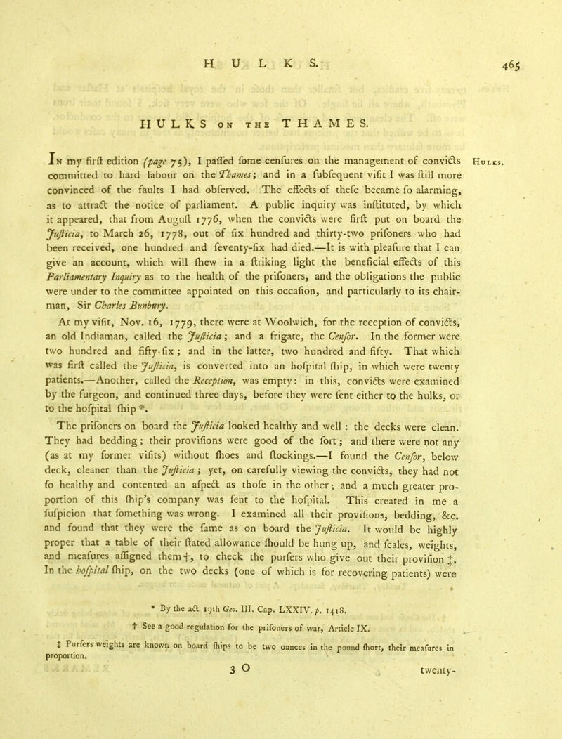 HULKS on the THAMES. Jn my firft edition (page 75), I paffed fome cenfures on the management of convicts Hulks. committed to hard labour on the Thames; and in a fubfequent vifk I was ftill more convinced of the faults I had obferved. The effects of thefe became fo alarming, as to attract the notice of parliament. A public inquiry was inflituted, by which it appeared, that from Augull 1776, when the convicts were firft put on board the Jujlicia, to March 26, 1778, out of fix hundred and thirty-two prifoners who had been received, one hundred and feventy-fix had died.—It is with pleafure that I can give an account, which will fhew in a ftriking light the beneficial effects of this Parliamentary Inquiry as to the health of the prifoners, and the obligations the public were under to the committee appointed on this occafion, and particularly to its chair- man, Sir Charles Bunbury. At my vifit, Nov. 16, 1779, there were at Woolwich, for the reception of convicts, an old Indiaman, called the Jujlicia; and a frigate, the Cenfor. In the former were two hundred and fifty-fix ; and in the latter, two hundred and fifty. That which was firft called the Jujlicia, is converted into an hofpital fhip, in which were twenty patients.—Another, called the Reception, was empty: in this, convicts were examined by the furgeon, and continued three days, before they were fent either to the hulks, or to the hofpital (hip *. The prifoners on board the Jujlicia looked healthy and well : the decks were clean. They had bedding; their provifions were good of the fort; and there were not any (as at my former vifits) without fhoes and flockings.—I found the Cenjor, below deck, cleaner than the Jujlicia ; yet, on carefully viewing the convicts, they had not fo healthy and contented an afpect as thofe in the other •, and a much greater pro- portion of this (hip's company was fent to the hofpital. This created in me a fufpicion that fomething was wrong. I examined all their provifions, bedding, &c. and found that they were the fame as on board the Jujlicia. It would be highly proper that a table of their ftated allowance mould be hung up, and fcales, weights, and meafures afligned themf, to check the purfers who give out their provifion j. In the hofpital (hip, on the two decks (one of which is for recovering patients) were * By the ad 19th Geo. III. Cap. LXXIV. p. 1418. t See a good regulation for the prifoners of war, Article IX. % Purfers weights are knowu on board (hips to be two ounces in the pound fhort, their meafures in proportion. 3 O twenty-